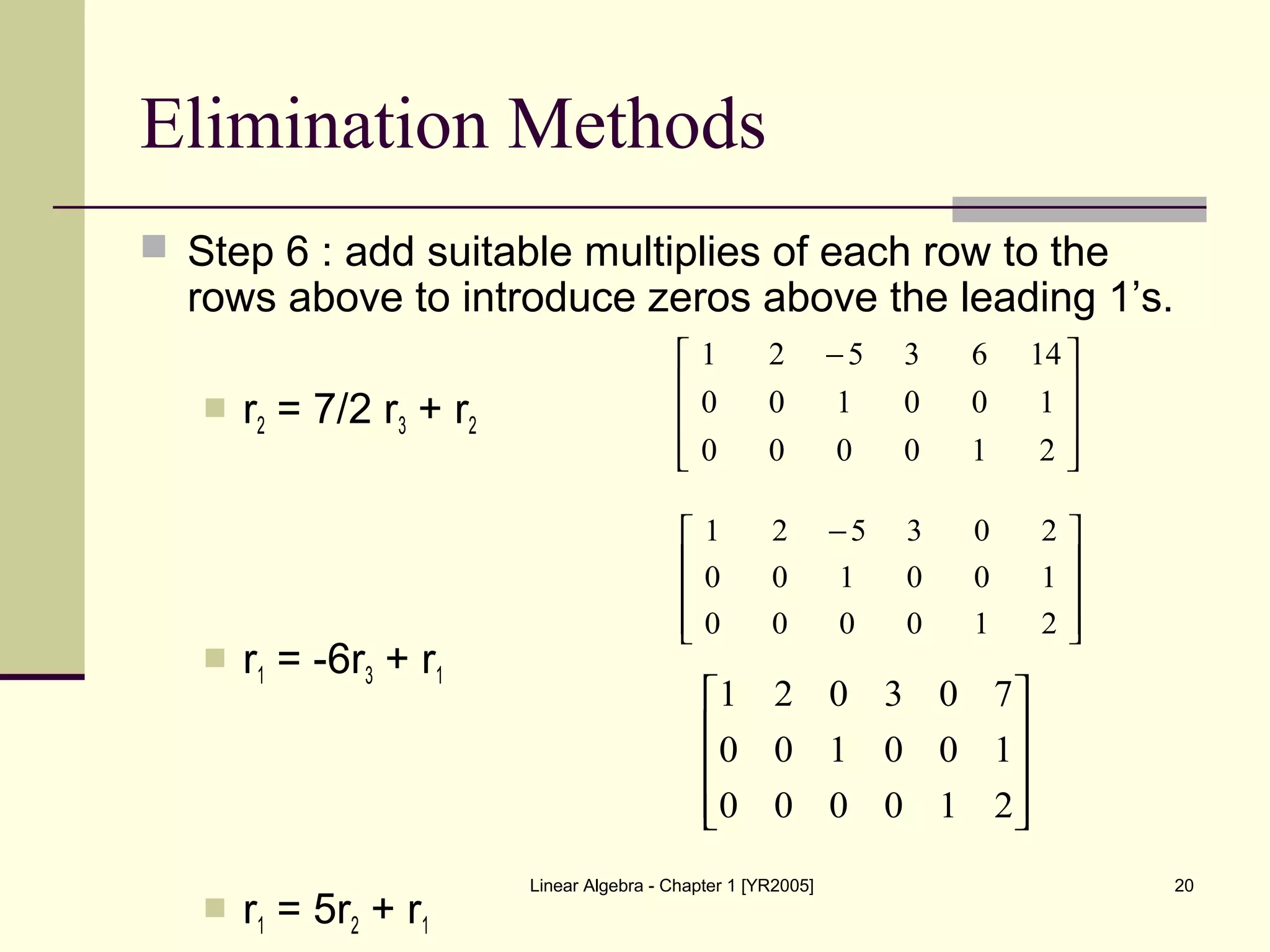 Linear Algebra - Chapter 1 [YR2005] 20
Elimination Methods
 Step 6 : add suitable multiplies of each row to the
rows above to introduce zeros above the leading 1’s.
 r2 = 7/2 r3 + r2
 r1 = -6r3 + r1
 r1 = 5r2 + r1









 −
210000
100100
1463521









 −
210000
100100
203521










210000
100100
703021
 