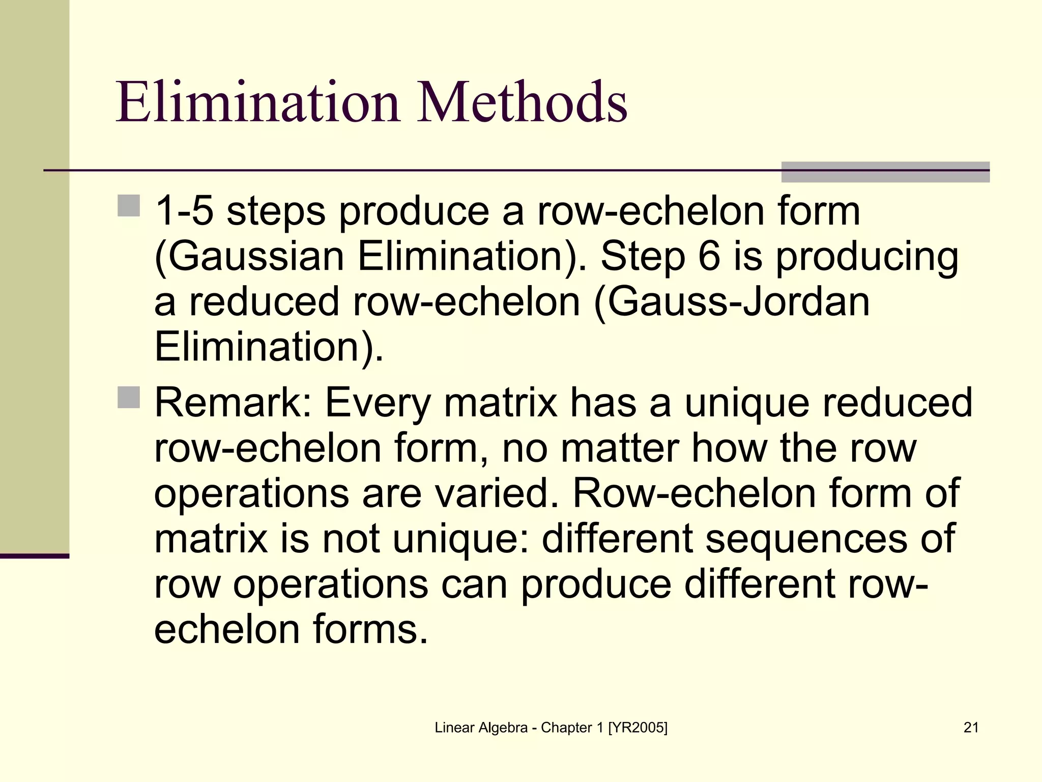 Linear Algebra - Chapter 1 [YR2005] 21
Elimination Methods
 1-5 steps produce a row-echelon form
(Gaussian Elimination). Step 6 is producing
a reduced row-echelon (Gauss-Jordan
Elimination).
 Remark: Every matrix has a unique reduced
row-echelon form, no matter how the row
operations are varied. Row-echelon form of
matrix is not unique: different sequences of
row operations can produce different row-
echelon forms.
 