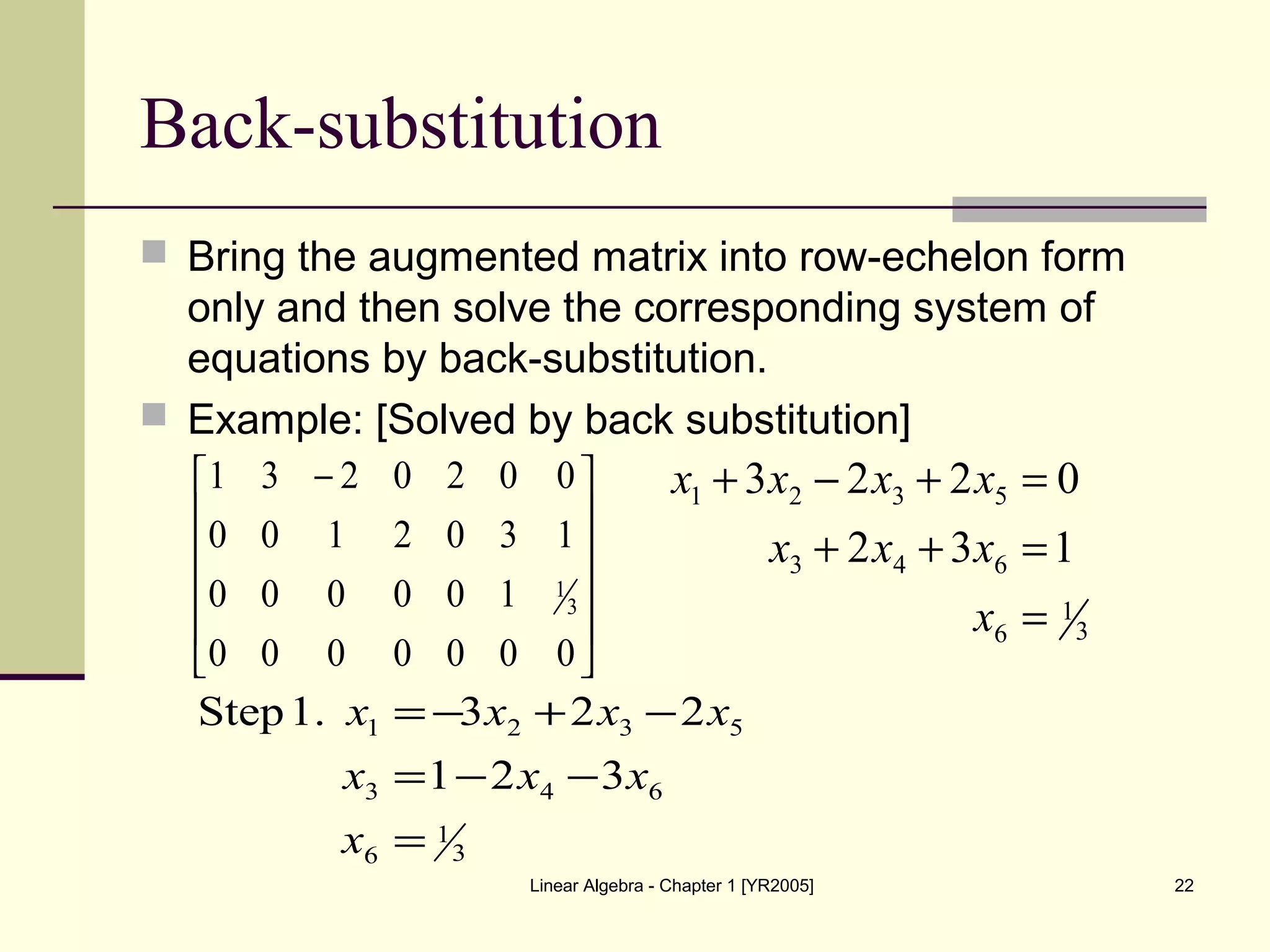 Linear Algebra - Chapter 1 [YR2005] 22
Back-substitution
 Bring the augmented matrix into row-echelon form
only and then solve the corresponding system of
equations by back-substitution.
 Example: [Solved by back substitution]











 −
0000000
100000
1302100
0020231
3
1
3
1
6
643
5321
132
0223
=
=++
=+−+
x
xxx
xxxx
3
1
6
643
5321
321
2231.Step
=
−−=
−+−=
x
xxx
xxxx
 