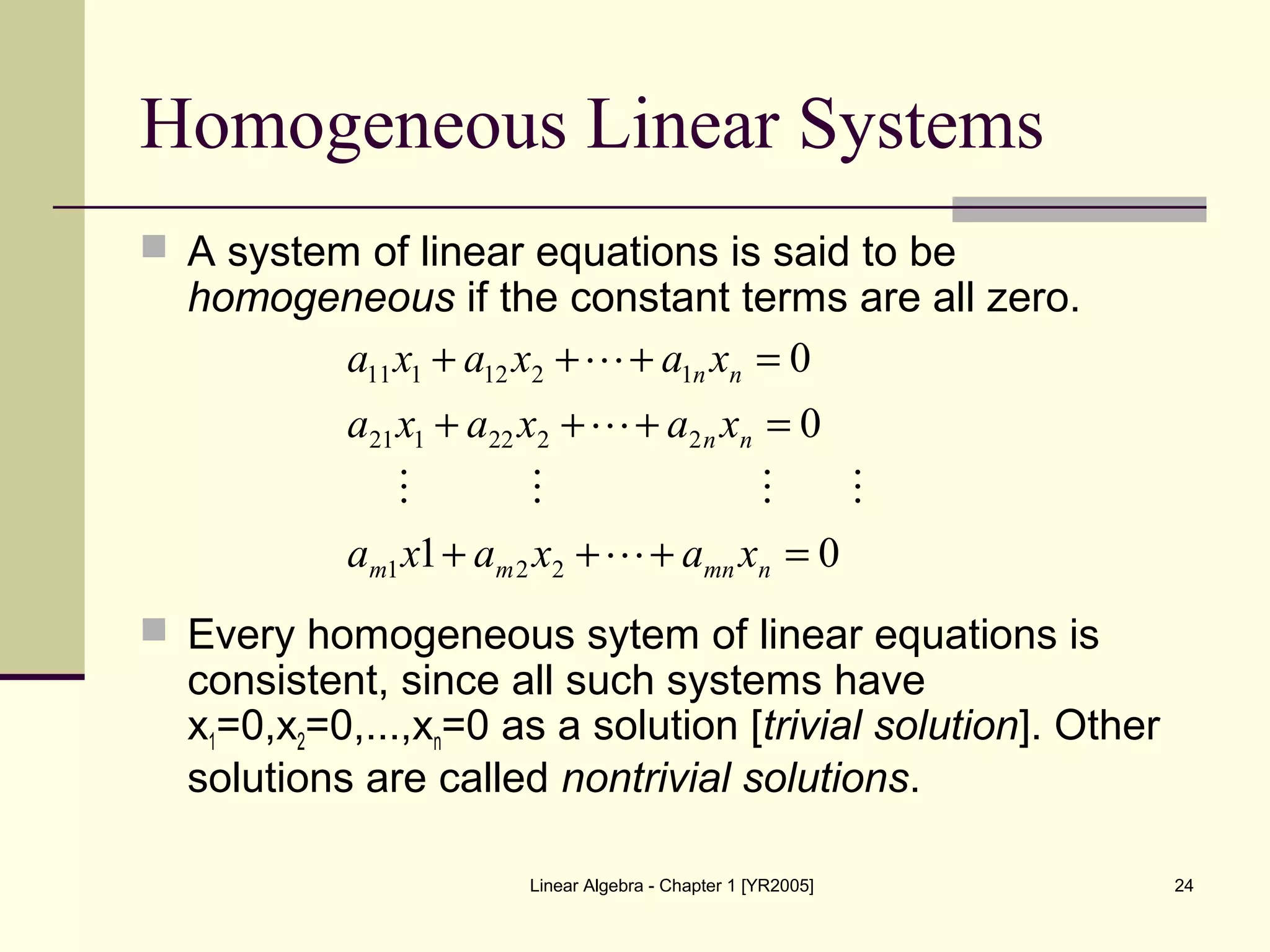 Linear Algebra - Chapter 1 [YR2005] 24
Homogeneous Linear Systems
 A system of linear equations is said to be
homogeneous if the constant terms are all zero.
 Every homogeneous sytem of linear equations is
consistent, since all such systems have
x1=0,x2=0,...,xn=0 as a solution [trivial solution]. Other
solutions are called nontrivial solutions.
01
0
0
221
2222121
1212111
=+++
=+++
=+++
nmnmm
nn
nn
xaxaxa
xaxaxa
xaxaxa




 
