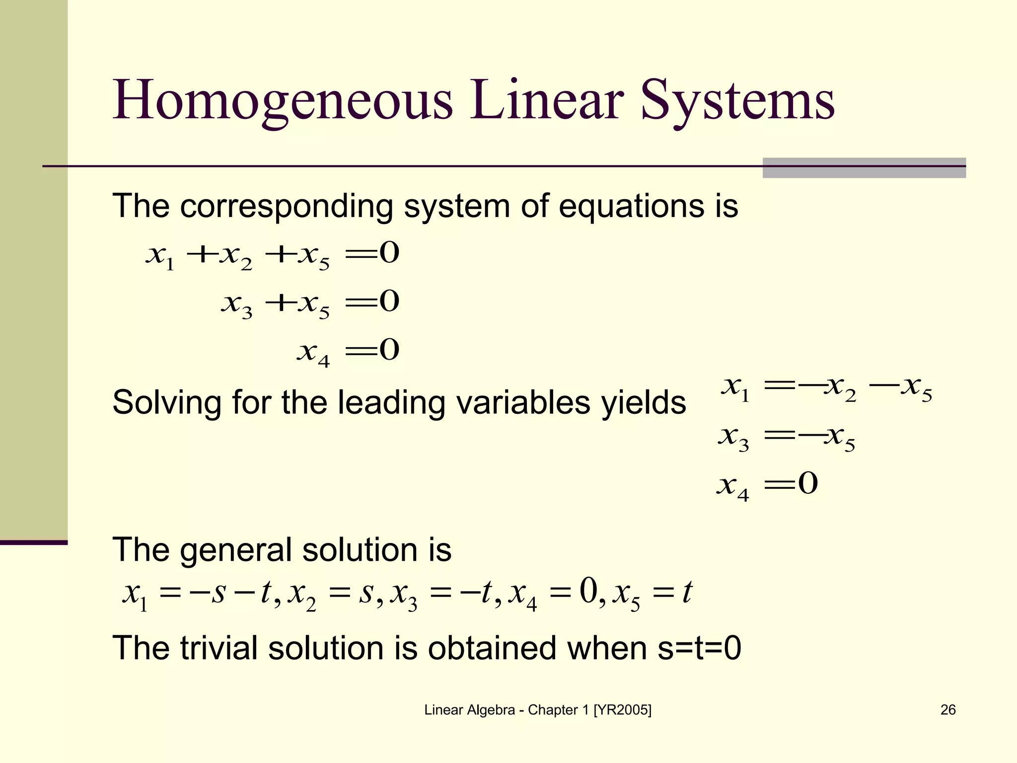 Linear Algebra - Chapter 1 [YR2005] 26
Homogeneous Linear Systems
The corresponding system of equations is
Solving for the leading variables yields
The general solution is
The trivial solution is obtained when s=t=0
04
53
521
=
−=
−−=
x
xx
xxx
0
0
0
4
53
521
=
=+
=++
x
xx
xxx
txxtxsxtsx ==−==−−= 54321 ,0,,,
 