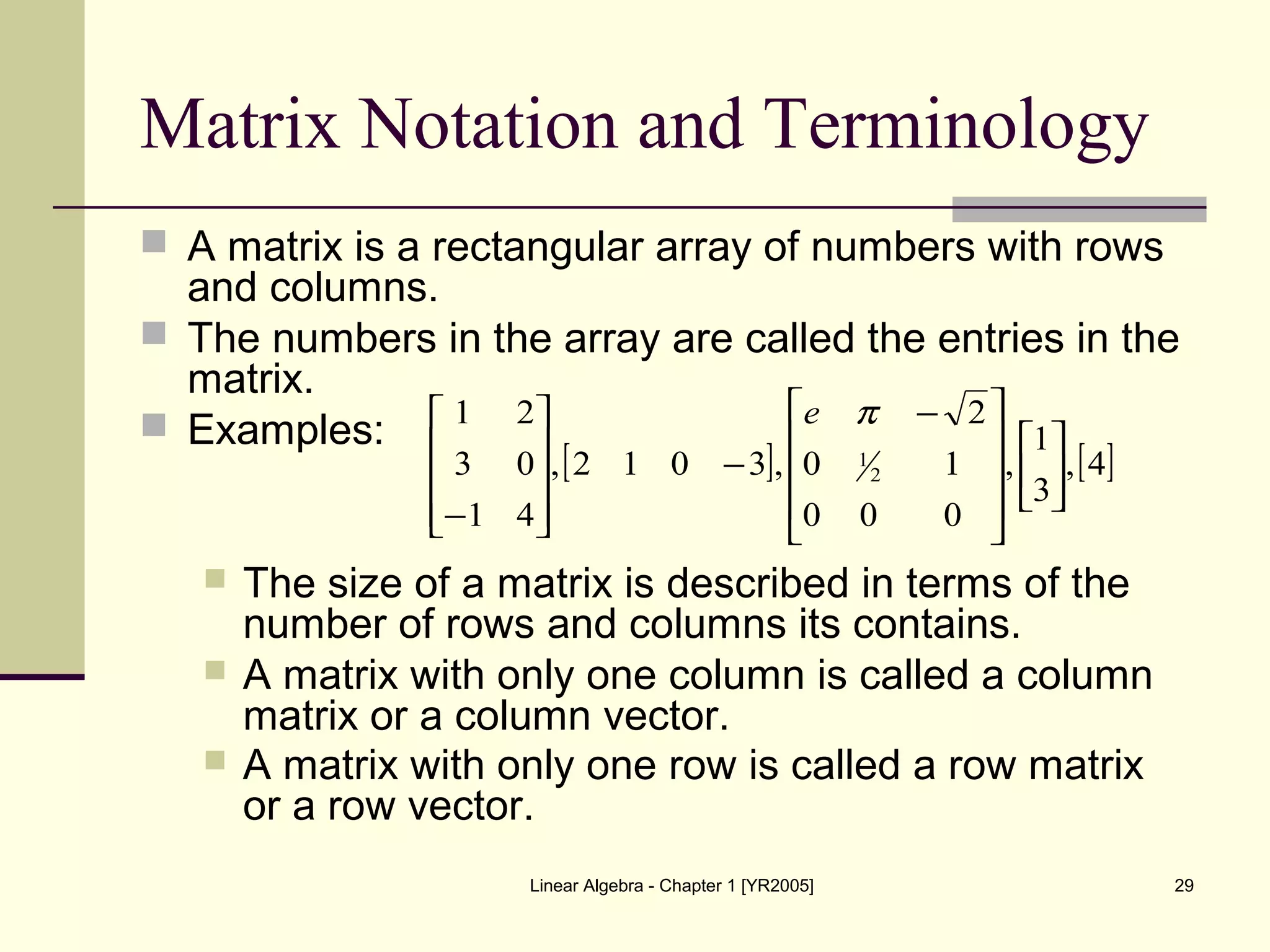 Linear Algebra - Chapter 1 [YR2005] 29
Matrix Notation and Terminology
 A matrix is a rectangular array of numbers with rows
and columns.
 The numbers in the array are called the entries in the
matrix.
 Examples:
 The size of a matrix is described in terms of the
number of rows and columns its contains.
 A matrix with only one column is called a column
matrix or a column vector.
 A matrix with only one row is called a row matrix
or a row vector.
[ ] [ ]4,
3
1
,
000
10
2
,3012,
41
03
21
2
1















 −
−










−
πe
 