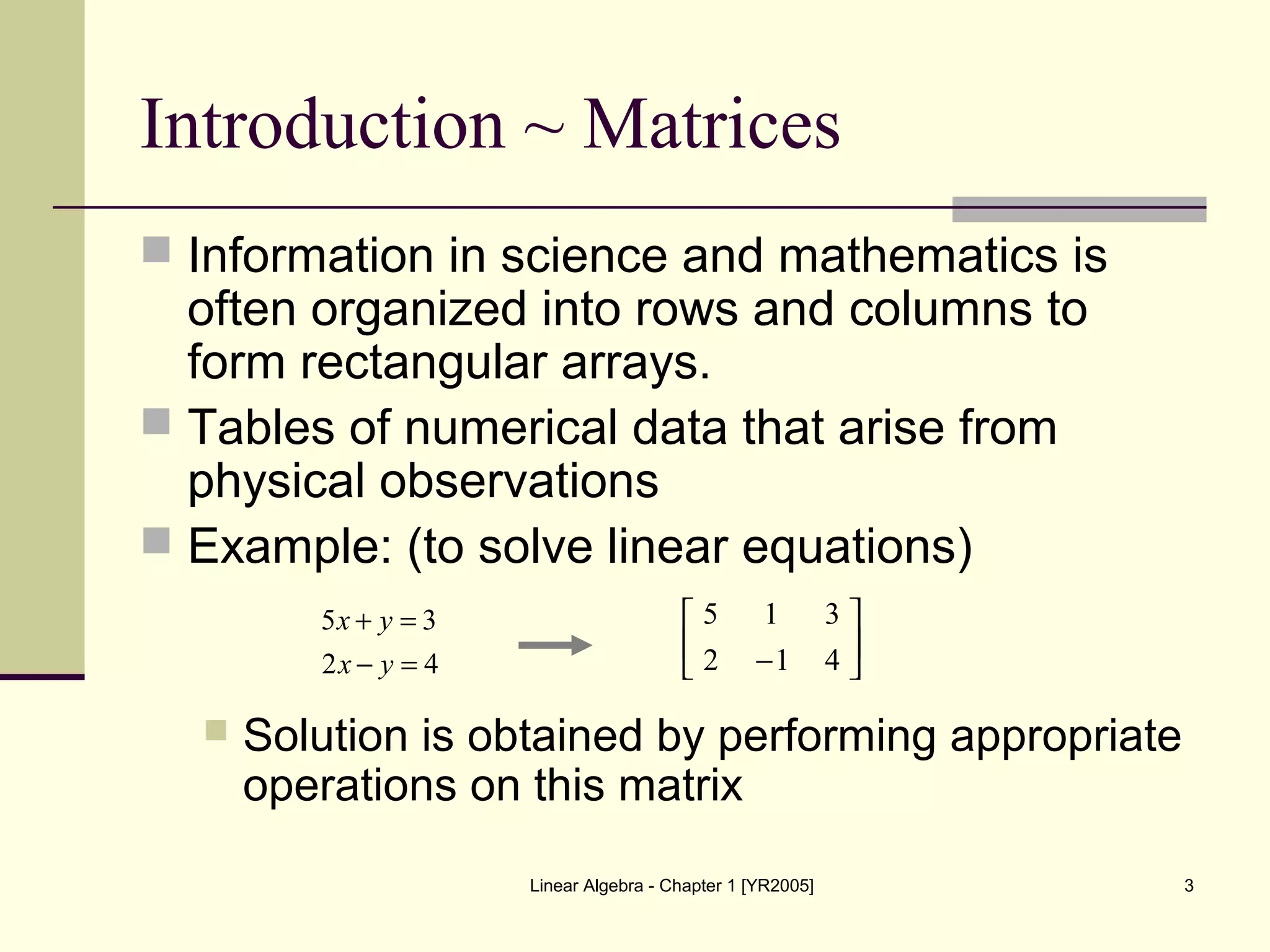 Linear Algebra - Chapter 1 [YR2005] 3
Introduction ~ Matrices
 Information in science and mathematics is
often organized into rows and columns to
form rectangular arrays.
 Tables of numerical data that arise from
physical observations
 Example: (to solve linear equations)
 Solution is obtained by performing appropriate
operations on this matrix






− 412
315
42
35
=−
=+
yx
yx
 