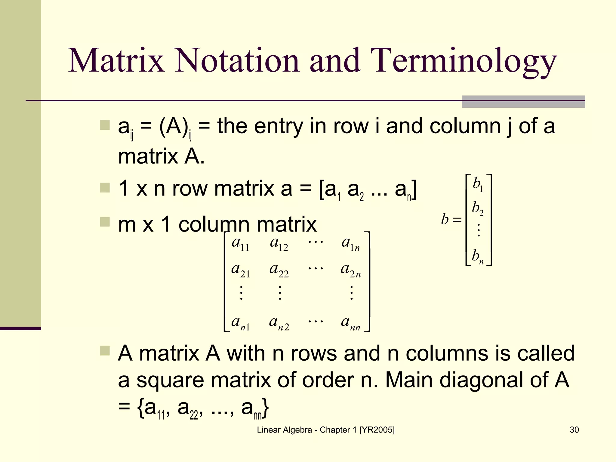 Linear Algebra - Chapter 1 [YR2005] 30
Matrix Notation and Terminology
 aij = (A)ij = the entry in row i and column j of a
matrix A.
 1 x n row matrix a = [a1 a2 ... an]
 m x 1 column matrix
 A matrix A with n rows and n columns is called
a square matrix of order n. Main diagonal of A
= {a11, a22, ..., ann}












=
nb
b
b
b

2
1












nnnn
n
n
aaa
aaa
aaa




21
22221
11211
 