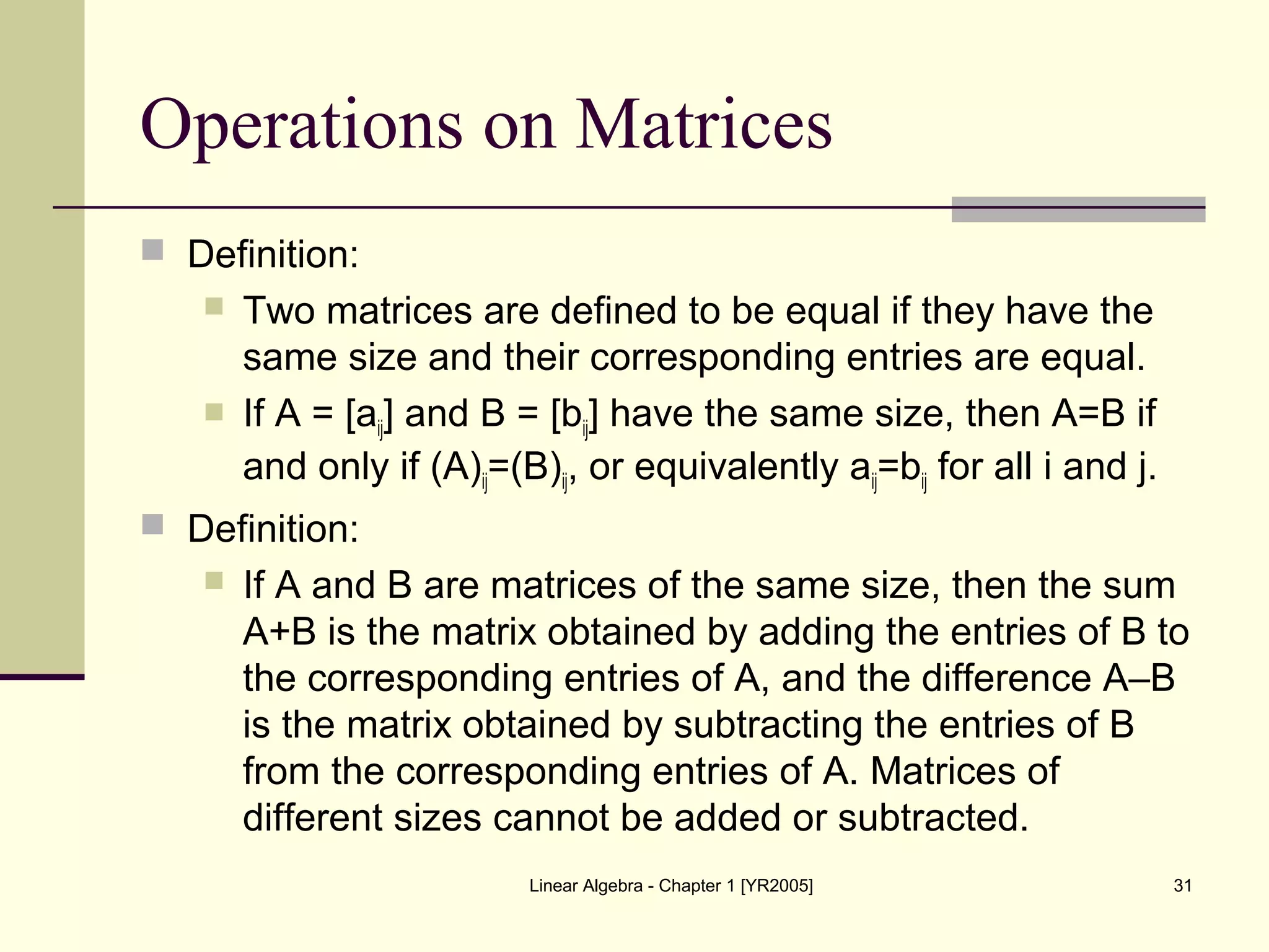 Linear Algebra - Chapter 1 [YR2005] 31
Operations on Matrices
 Definition:
 Two matrices are defined to be equal if they have the
same size and their corresponding entries are equal.
 If A = [aij] and B = [bij] have the same size, then A=B if
and only if (A)ij=(B)ij, or equivalently aij=bij for all i and j.
 Definition:
 If A and B are matrices of the same size, then the sum
A+B is the matrix obtained by adding the entries of B to
the corresponding entries of A, and the difference A–B
is the matrix obtained by subtracting the entries of B
from the corresponding entries of A. Matrices of
different sizes cannot be added or subtracted.
 