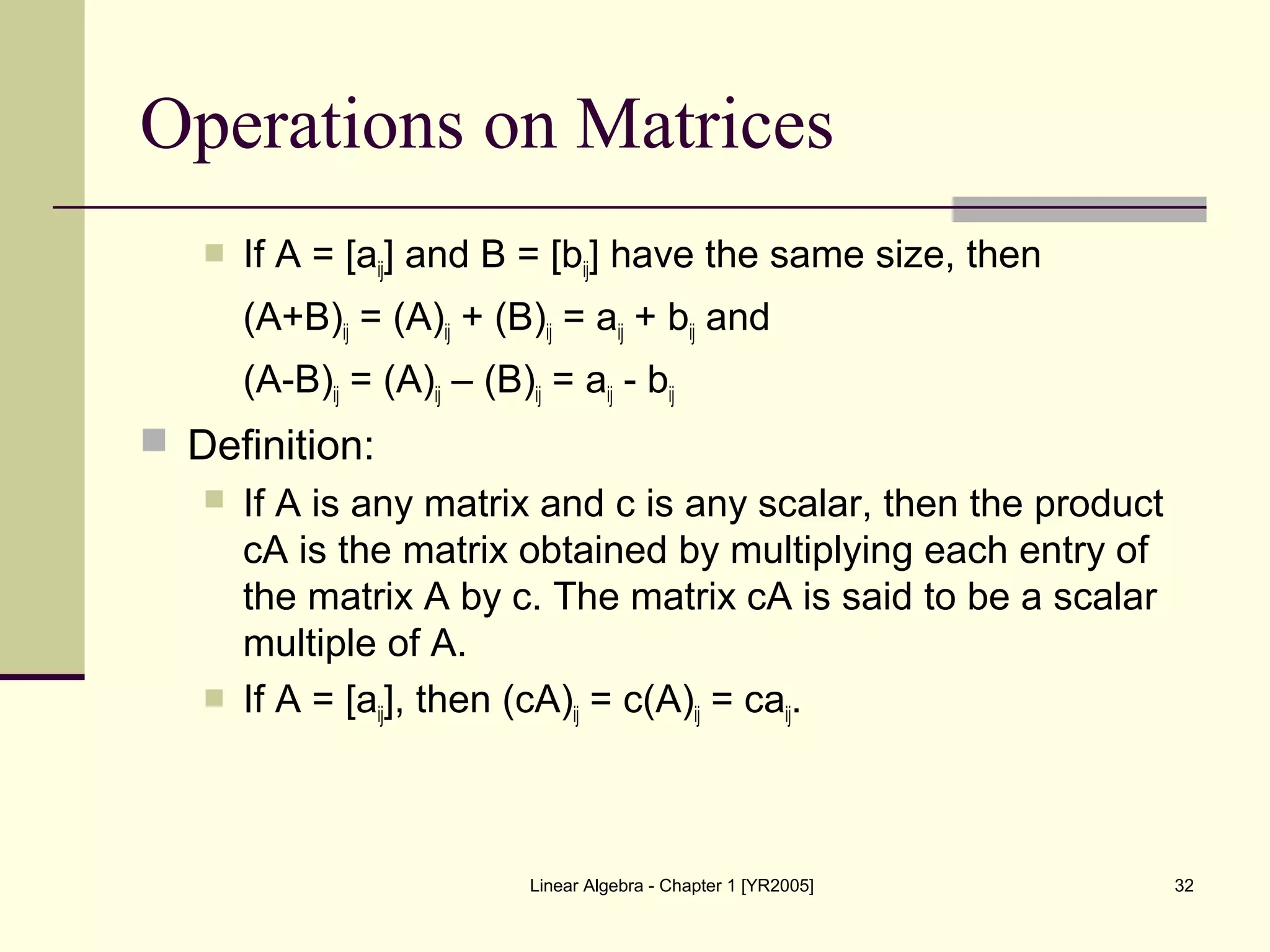 Linear Algebra - Chapter 1 [YR2005] 32
Operations on Matrices
 If A = [aij] and B = [bij] have the same size, then
(A+B)ij = (A)ij + (B)ij = aij + bij and
(A-B)ij = (A)ij – (B)ij = aij - bij
 Definition:
 If A is any matrix and c is any scalar, then the product
cA is the matrix obtained by multiplying each entry of
the matrix A by c. The matrix cA is said to be a scalar
multiple of A.
 If A = [aij], then (cA)ij = c(A)ij = caij.
 