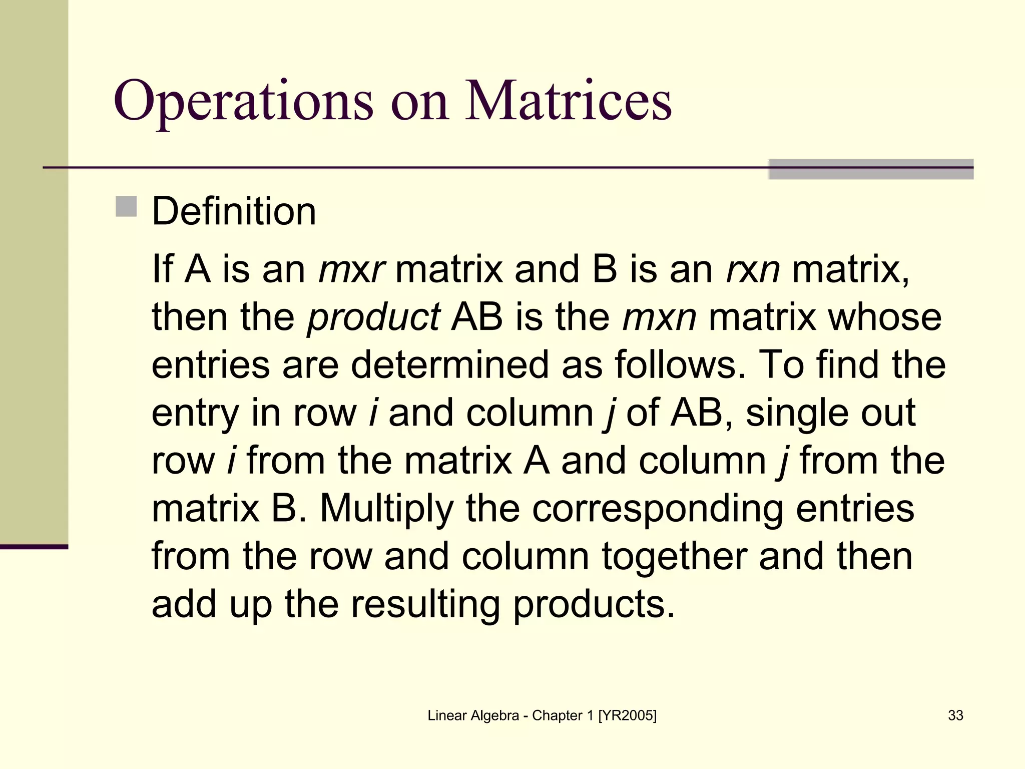 Linear Algebra - Chapter 1 [YR2005] 33
Operations on Matrices
 Definition
If A is an mxr matrix and B is an rxn matrix,
then the product AB is the mxn matrix whose
entries are determined as follows. To find the
entry in row i and column j of AB, single out
row i from the matrix A and column j from the
matrix B. Multiply the corresponding entries
from the row and column together and then
add up the resulting products.
 