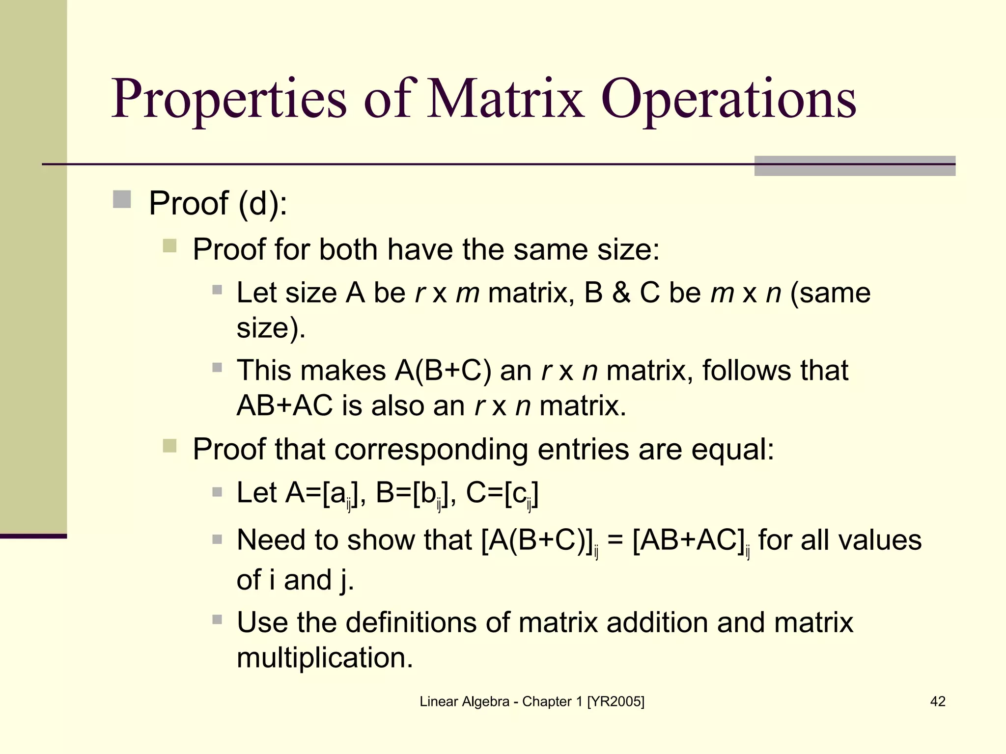 Linear Algebra - Chapter 1 [YR2005] 42
Properties of Matrix Operations
 Proof (d):
 Proof for both have the same size:
 Let size A be r x m matrix, B & C be m x n (same
size).
 This makes A(B+C) an r x n matrix, follows that
AB+AC is also an r x n matrix.
 Proof that corresponding entries are equal:
 Let A=[aij], B=[bij], C=[cij]
 Need to show that [A(B+C)]ij = [AB+AC]ij for all values
of i and j.
 Use the definitions of matrix addition and matrix
multiplication.
 