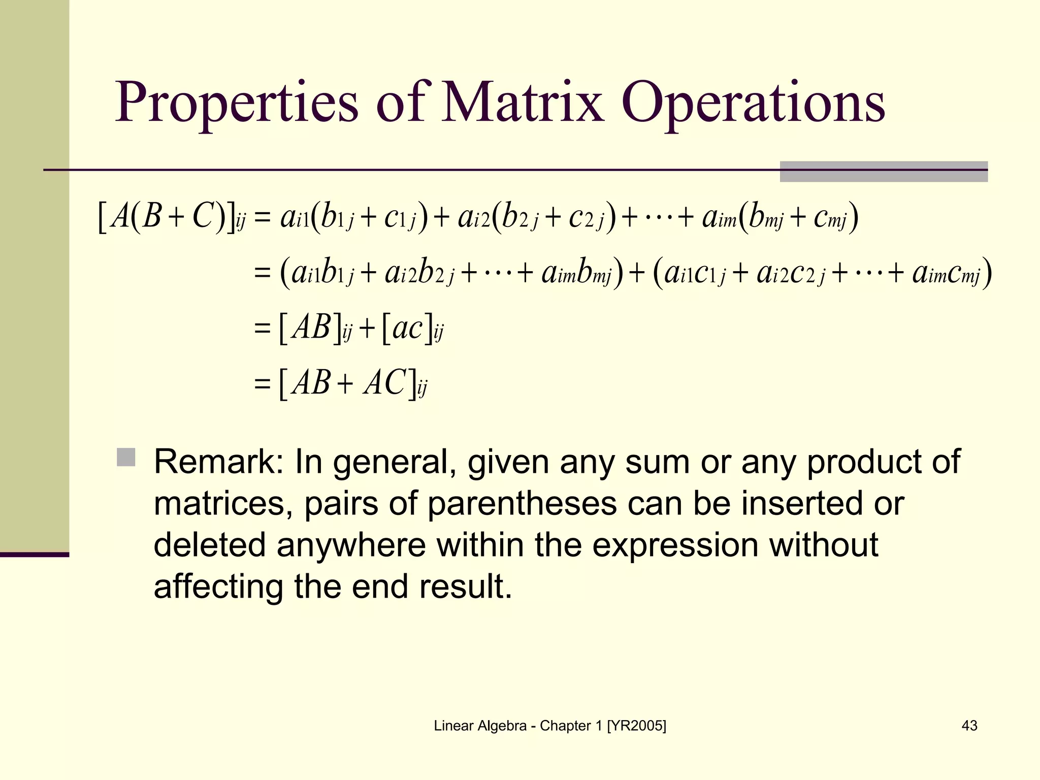 Linear Algebra - Chapter 1 [YR2005] 43
Properties of Matrix Operations
 Remark: In general, given any sum or any product of
matrices, pairs of parentheses can be inserted or
deleted anywhere within the expression without
affecting the end result.
ij
ijij
mjimjijimjimjiji
mjmjimjjijjiij
ACAB
acAB
cacacabababa
cbacbacbaCBA
][
][][
)()(
)()()()]([
22112211
222111
+=
+=
+++++++=
++++++=+


 