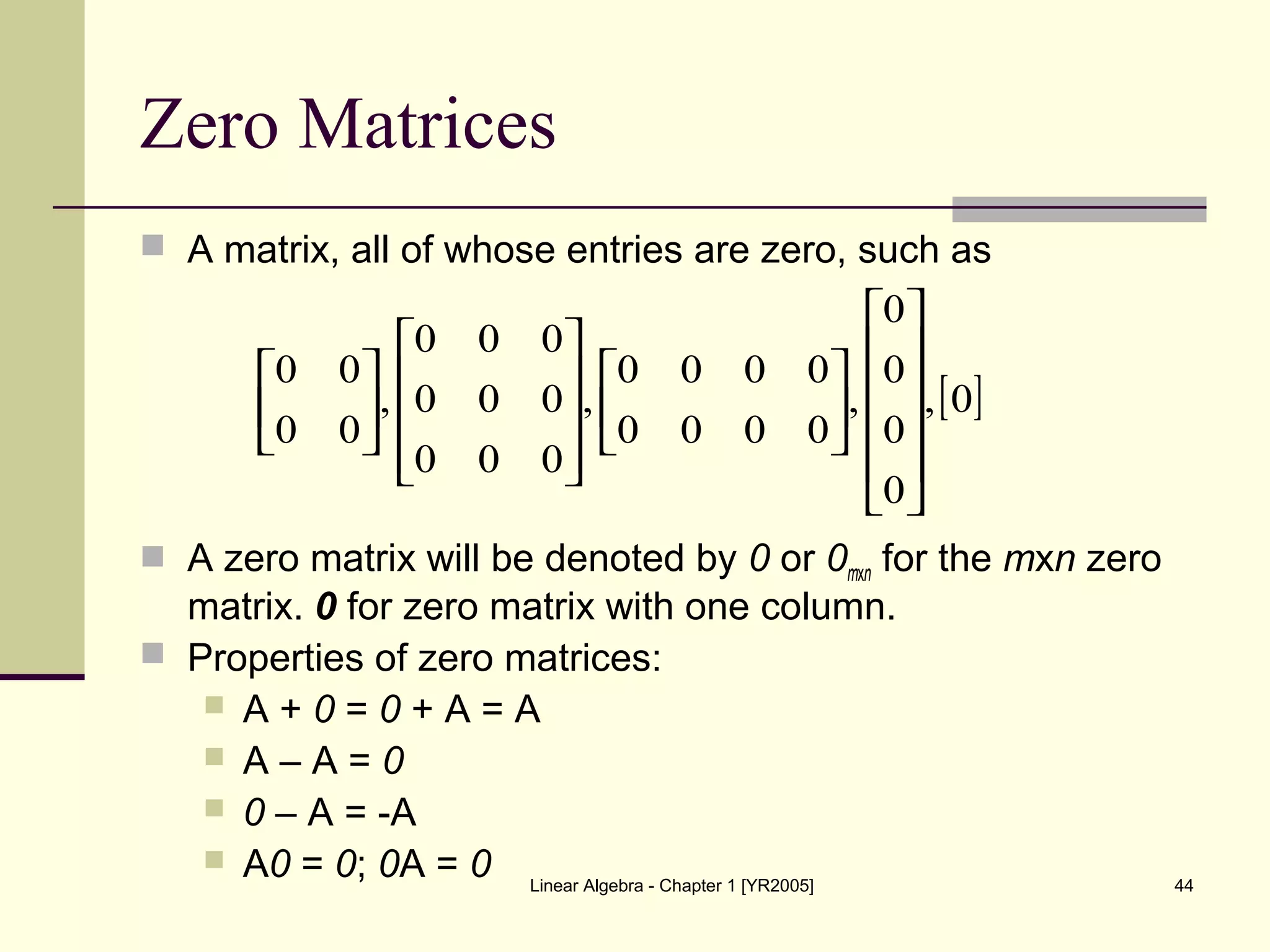 Linear Algebra - Chapter 1 [YR2005] 44
Zero Matrices
 A matrix, all of whose entries are zero, such as
 A zero matrix will be denoted by 0 or 0mxn for the mxn zero
matrix. 0 for zero matrix with one column.
 Properties of zero matrices:
 A + 0 = 0 + A = A
 A – A = 0
 0 – A = -A
 A0 = 0; 0A = 0
[ ]0,
0
0
0
0
,
0000
0000
,
000
000
000
,
00
00


































 