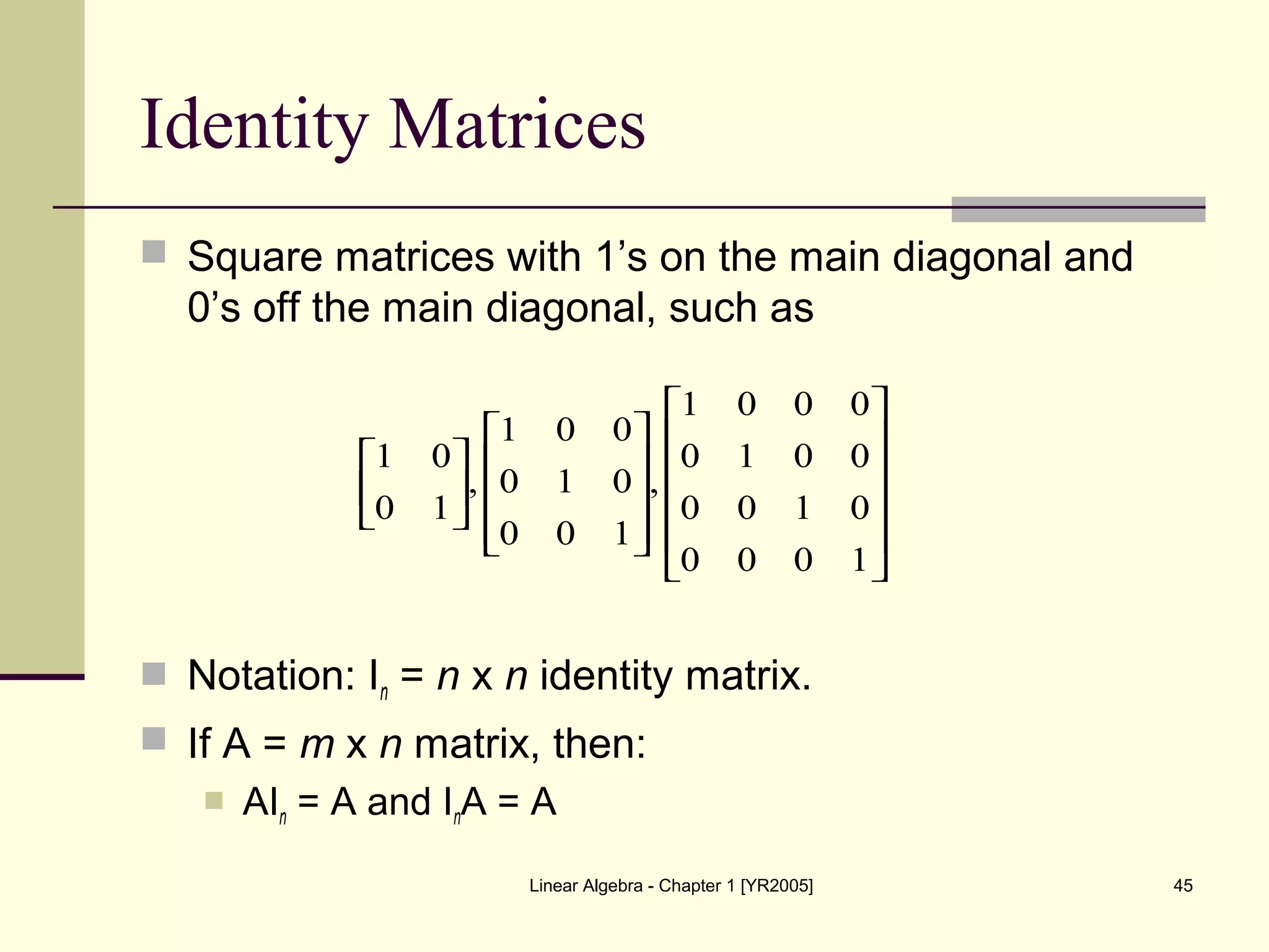 Linear Algebra - Chapter 1 [YR2005] 45
Identity Matrices
 Square matrices with 1’s on the main diagonal and
0’s off the main diagonal, such as
 Notation: In = n x n identity matrix.
 If A = m x n matrix, then:
 AIn = A and InA = A




























1000
0100
0010
0001
,
100
010
001
,
10
01
 