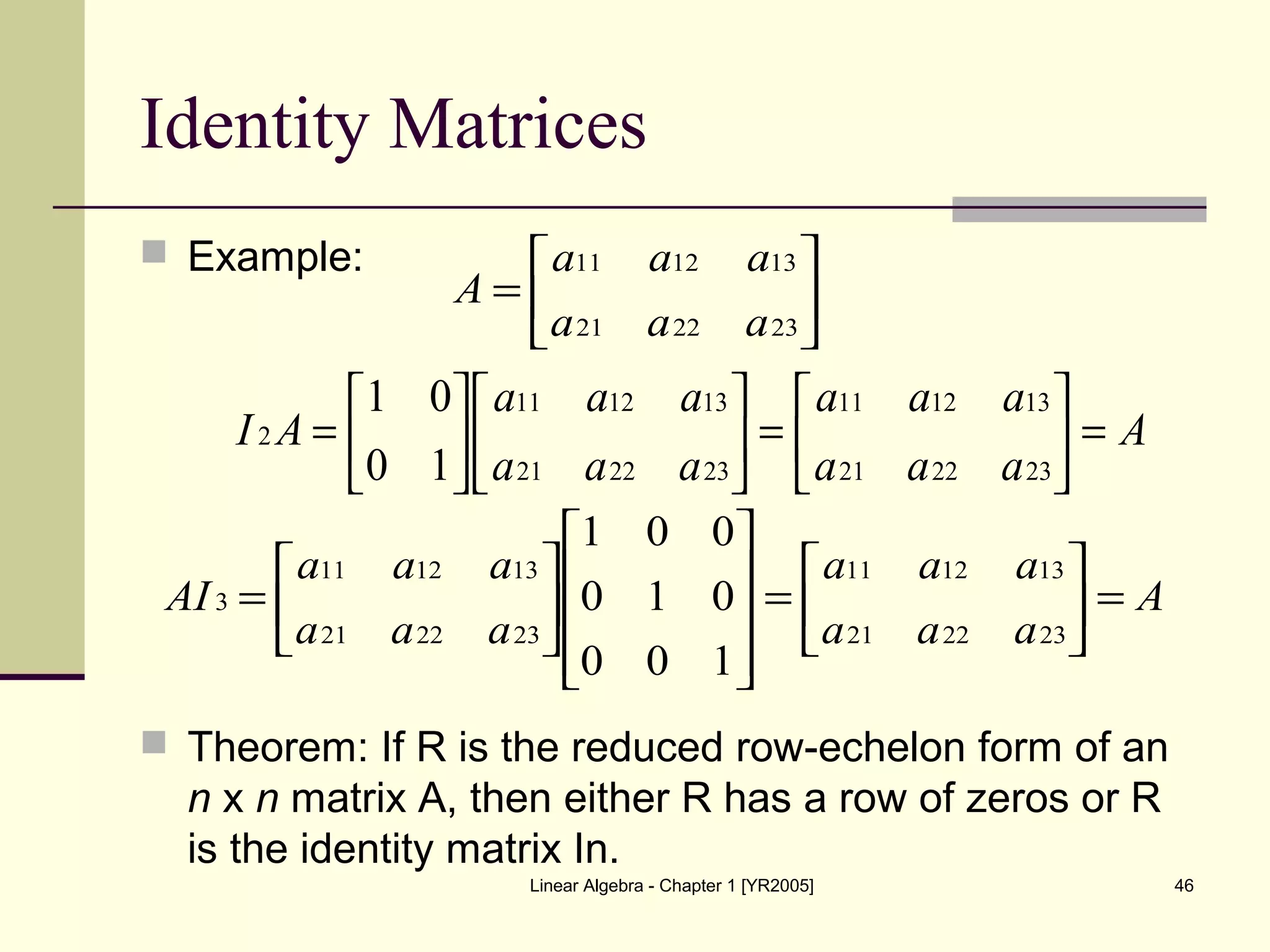 Linear Algebra - Chapter 1 [YR2005] 46
Identity Matrices
 Example:
 Theorem: If R is the reduced row-echelon form of an
n x n matrix A, then either R has a row of zeros or R
is the identity matrix In.






=
232221
131211
aaa
aaa
A
A
aaa
aaa
aaa
aaa
AI =





=











=
232221
131211
232221
131211
2
10
01
A
aaa
aaa
aaa
aaa
AI =





=
















=
232221
131211
232221
131211
3
100
010
001
 