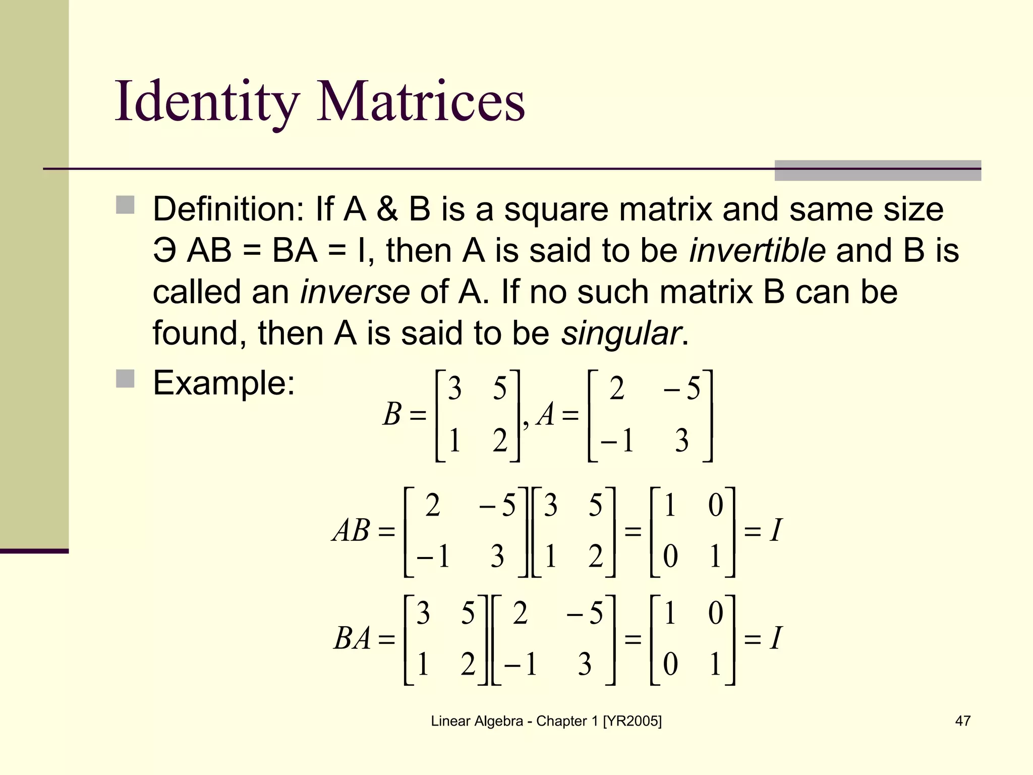 Linear Algebra - Chapter 1 [YR2005] 47
Identity Matrices
 Definition: If A & B is a square matrix and same size
Э AB = BA = I, then A is said to be invertible and B is
called an inverse of A. If no such matrix B can be
found, then A is said to be singular.
 Example:






−
−
=





=
31
52
,
21
53
AB
IBA
IAB
=





=





−
−






=
=





=











−
−
=
10
01
31
52
21
53
10
01
21
53
31
52
 