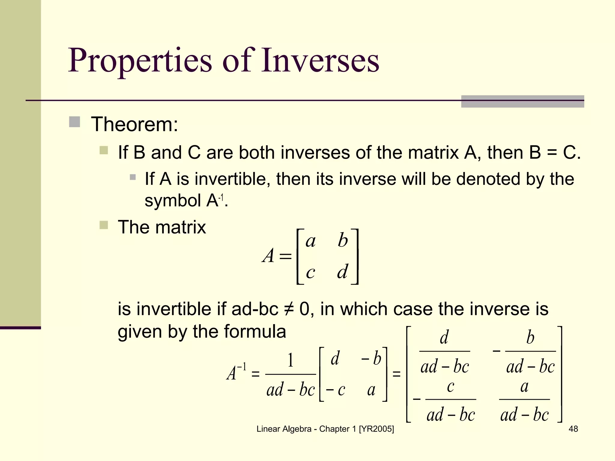 Linear Algebra - Chapter 1 [YR2005] 48
Properties of Inverses
 Theorem:
 If B and C are both inverses of the matrix A, then B = C.
 If A is invertible, then its inverse will be denoted by the
symbol A-1
.
 The matrix
is invertible if ad-bc ≠ 0, in which case the inverse is
given by the formula






=
dc
ba
A










−−
−
−
−
−=





−
−
−
=−
bcad
a
bcad
c
bcad
b
bcad
d
ac
bd
bcad
A
11
 