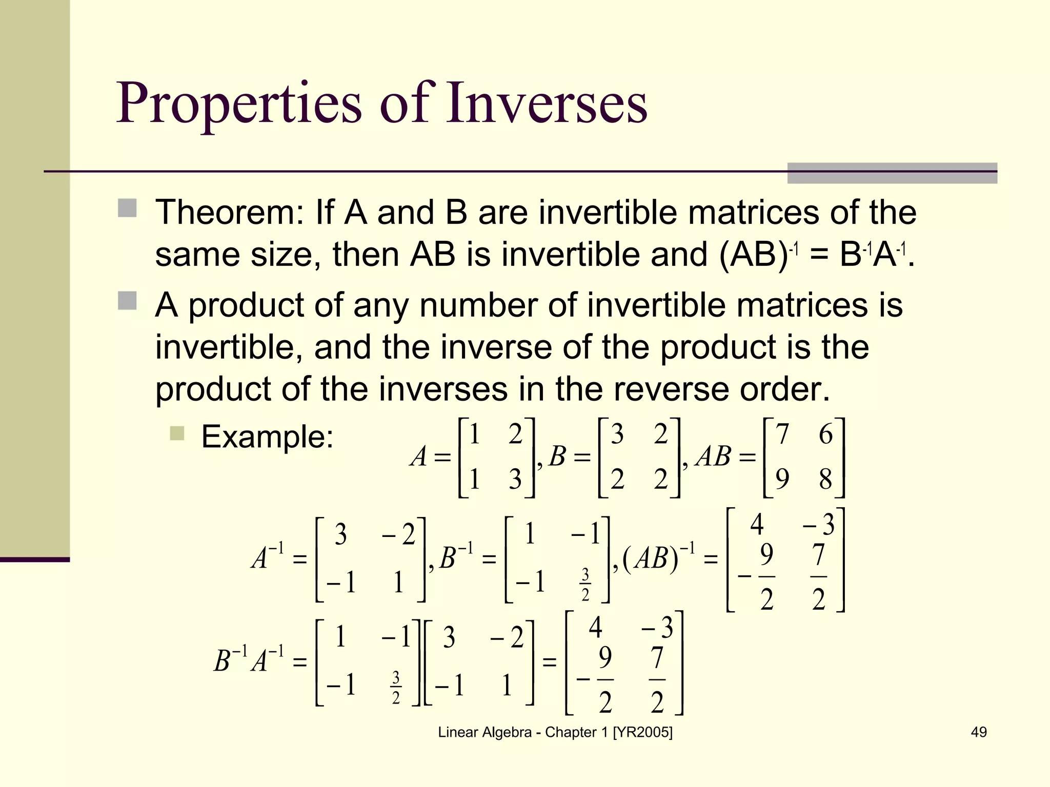 Linear Algebra - Chapter 1 [YR2005] 49
Properties of Inverses
 Theorem: If A and B are invertible matrices of the
same size, then AB is invertible and (AB)-1
= B-1
A-1
.
 A product of any number of invertible matrices is
invertible, and the inverse of the product is the
product of the inverses in the reverse order.
 Example:






=





=





=
89
67
,
22
23
,
31
21
ABBA








−
−
=





−
−
=





−
−
= −−−
2
7
2
9
34
)(,
1
11
,
11
23 1
2
3
11
ABBA








−
−
=





−
−






−
−
=−−
2
7
2
9
34
11
23
1
11
2
3
11
AB
 