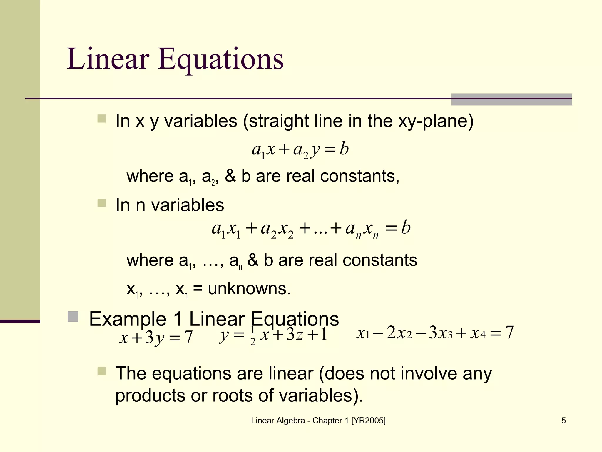 Linear Algebra - Chapter 1 [YR2005] 5
Linear Equations
 In x y variables (straight line in the xy-plane)
where a1, a2, & b are real constants,
 In n variables
where a1, …, an & b are real constants
x1, …, xn = unknowns.
 Example 1 Linear Equations
 The equations are linear (does not involve any
products or roots of variables).
byaxa =+ 21
bxaxaxa nn =+++ ...2211
73 =+ yx 132
1
++= zxy 732 4321 =+−− xxxx
 