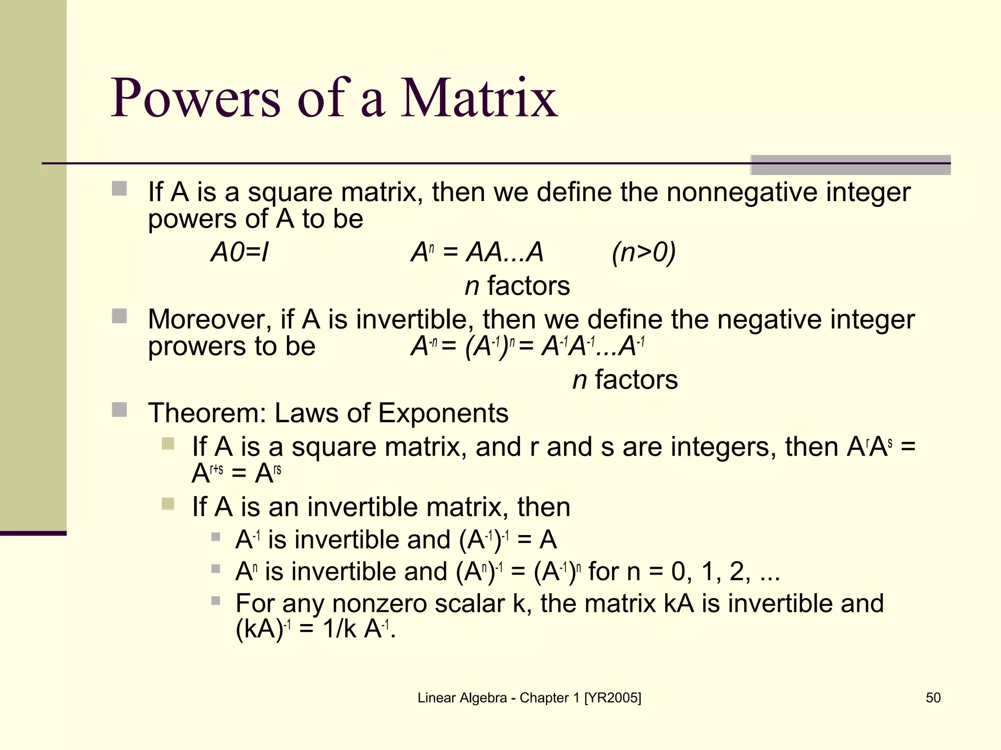 Linear Algebra - Chapter 1 [YR2005] 50
Powers of a Matrix
 If A is a square matrix, then we define the nonnegative integer
powers of A to be
A0=I An
= AA...A (n>0)
n factors
 Moreover, if A is invertible, then we define the negative integer
prowers to be A-n
= (A-1
)n
= A-1
A-1
...A-1
n factors
 Theorem: Laws of Exponents
 If A is a square matrix, and r and s are integers, then Ar
As
=
Ar+s
= Ars
 If A is an invertible matrix, then
 A-1
is invertible and (A-1
)-1
= A
 An
is invertible and (An
)-1
= (A-1
)n
for n = 0, 1, 2, ...
 For any nonzero scalar k, the matrix kA is invertible and
(kA)-1
= 1/k A-1
.
 