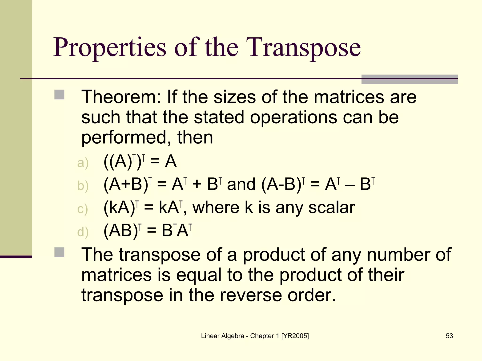 Linear Algebra - Chapter 1 [YR2005] 53
Properties of the Transpose
 Theorem: If the sizes of the matrices are
such that the stated operations can be
performed, then
a) ((A)T
)T
= A
b) (A+B)T
= AT
+ BT
and (A-B)T
= AT
– BT
c) (kA)T
= kAT
, where k is any scalar
d) (AB)T
= BT
AT
 The transpose of a product of any number of
matrices is equal to the product of their
transpose in the reverse order.
 