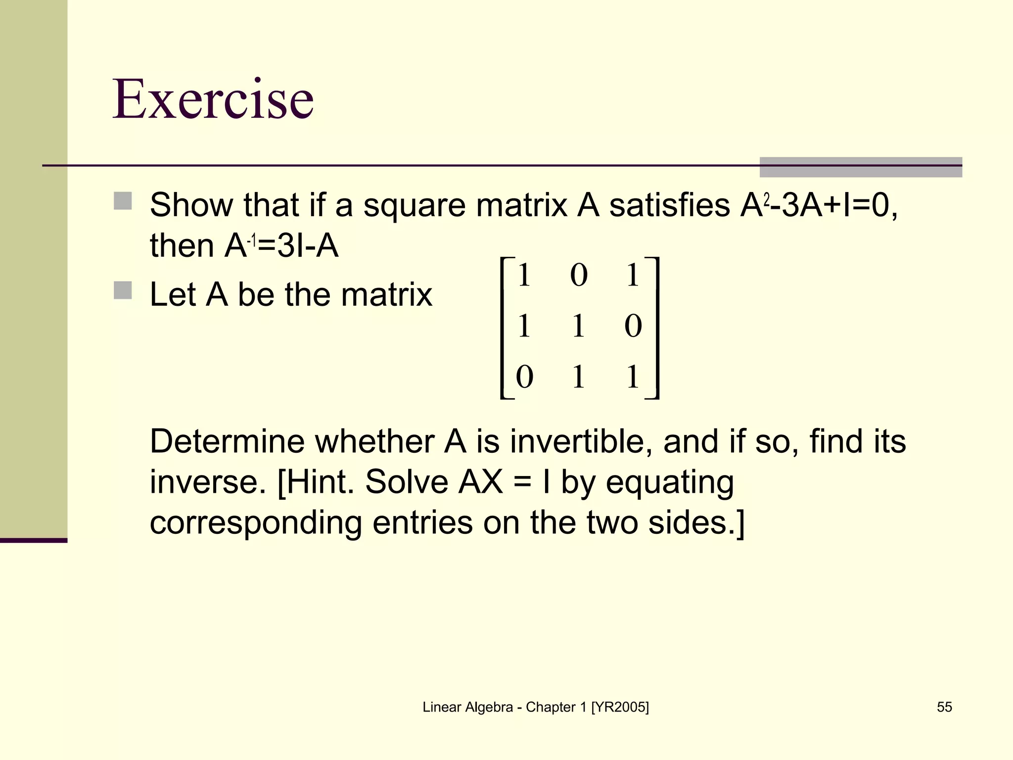Linear Algebra - Chapter 1 [YR2005] 55
Exercise
 Show that if a square matrix A satisfies A2
-3A+I=0,
then A-1
=3I-A
 Let A be the matrix
Determine whether A is invertible, and if so, find its
inverse. [Hint. Solve AX = I by equating
corresponding entries on the two sides.]










110
011
101
 