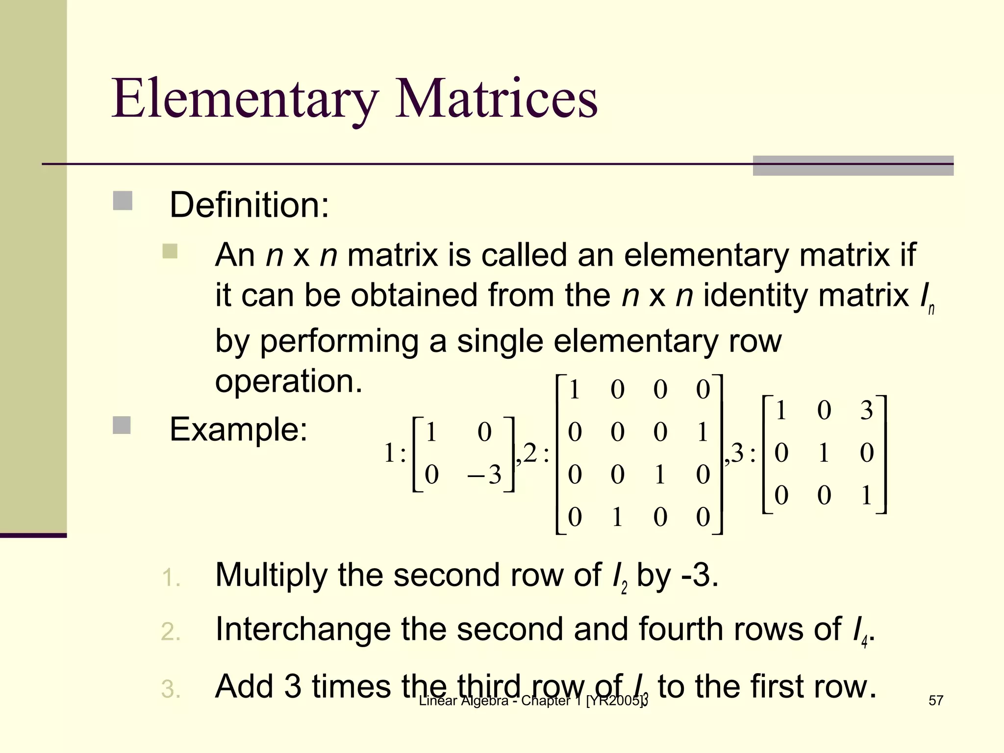 Linear Algebra - Chapter 1 [YR2005] 57
Elementary Matrices
 Definition:
 An n x n matrix is called an elementary matrix if
it can be obtained from the n x n identity matrix In
by performing a single elementary row
operation.
 Example:
1. Multiply the second row of I2 by -3.
2. Interchange the second and fourth rows of I4.
3. Add 3 times the third row of I3 to the first row.




























−
100
010
301
:3,
0010
0100
1000
0001
:2,
30
01
:1
 