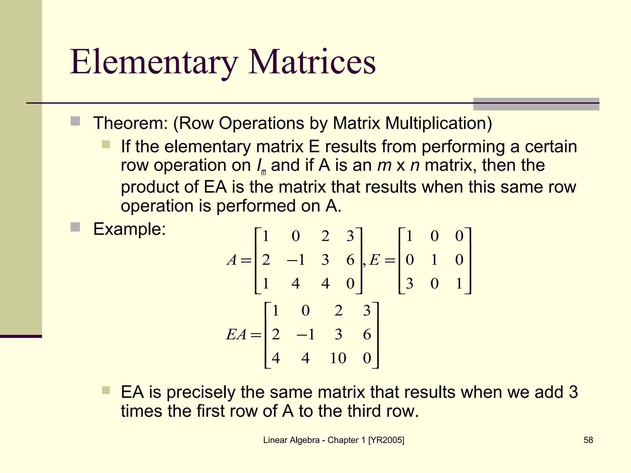 Linear Algebra - Chapter 1 [YR2005] 58
Elementary Matrices
 Theorem: (Row Operations by Matrix Multiplication)
 If the elementary matrix E results from performing a certain
row operation on Im and if A is an m x n matrix, then the
product of EA is the matrix that results when this same row
operation is performed on A.
 Example:
 EA is precisely the same matrix that results when we add 3
times the first row of A to the third row.










−=










=










−=
01044
6312
3201
103
010
001
,
0441
6312
3201
EA
EA
 