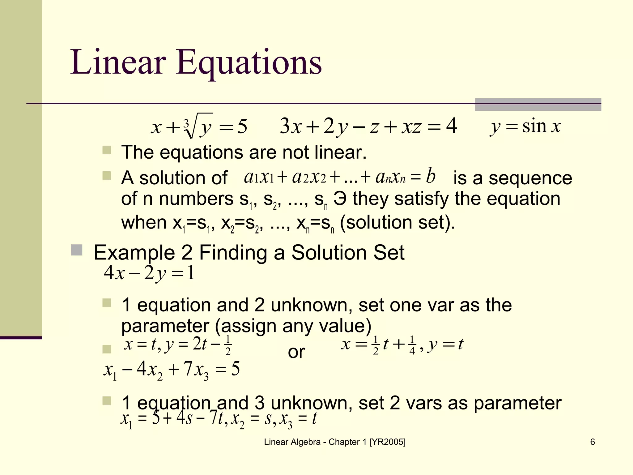 Linear Algebra - Chapter 1 [YR2005] 6
Linear Equations
 The equations are not linear.
 A solution of is a sequence
of n numbers s1, s2, ..., sn Э they satisfy the equation
when x1=s1, x2=s2, ..., xn=sn (solution set).
 Example 2 Finding a Solution Set
 1 equation and 2 unknown, set one var as the
parameter (assign any value)
 or
 1 equation and 3 unknown, set 2 vars as parameter
53 =+ yx 423 =+−+ xzzyx xy sin=
bxaxaxa nn =+++ ...2211
124 =− yx
2
1
2, −== tytx tytx =+= ,4
1
2
1
574 321 =+− xxx
txsxtsx ==−+= 321 ,,745
 