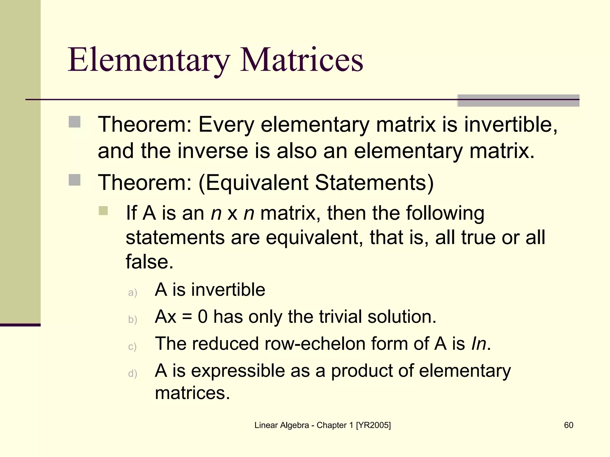 Linear Algebra - Chapter 1 [YR2005] 60
Elementary Matrices
 Theorem: Every elementary matrix is invertible,
and the inverse is also an elementary matrix.
 Theorem: (Equivalent Statements)
 If A is an n x n matrix, then the following
statements are equivalent, that is, all true or all
false.
a) A is invertible
b) Ax = 0 has only the trivial solution.
c) The reduced row-echelon form of A is In.
d) A is expressible as a product of elementary
matrices.
 