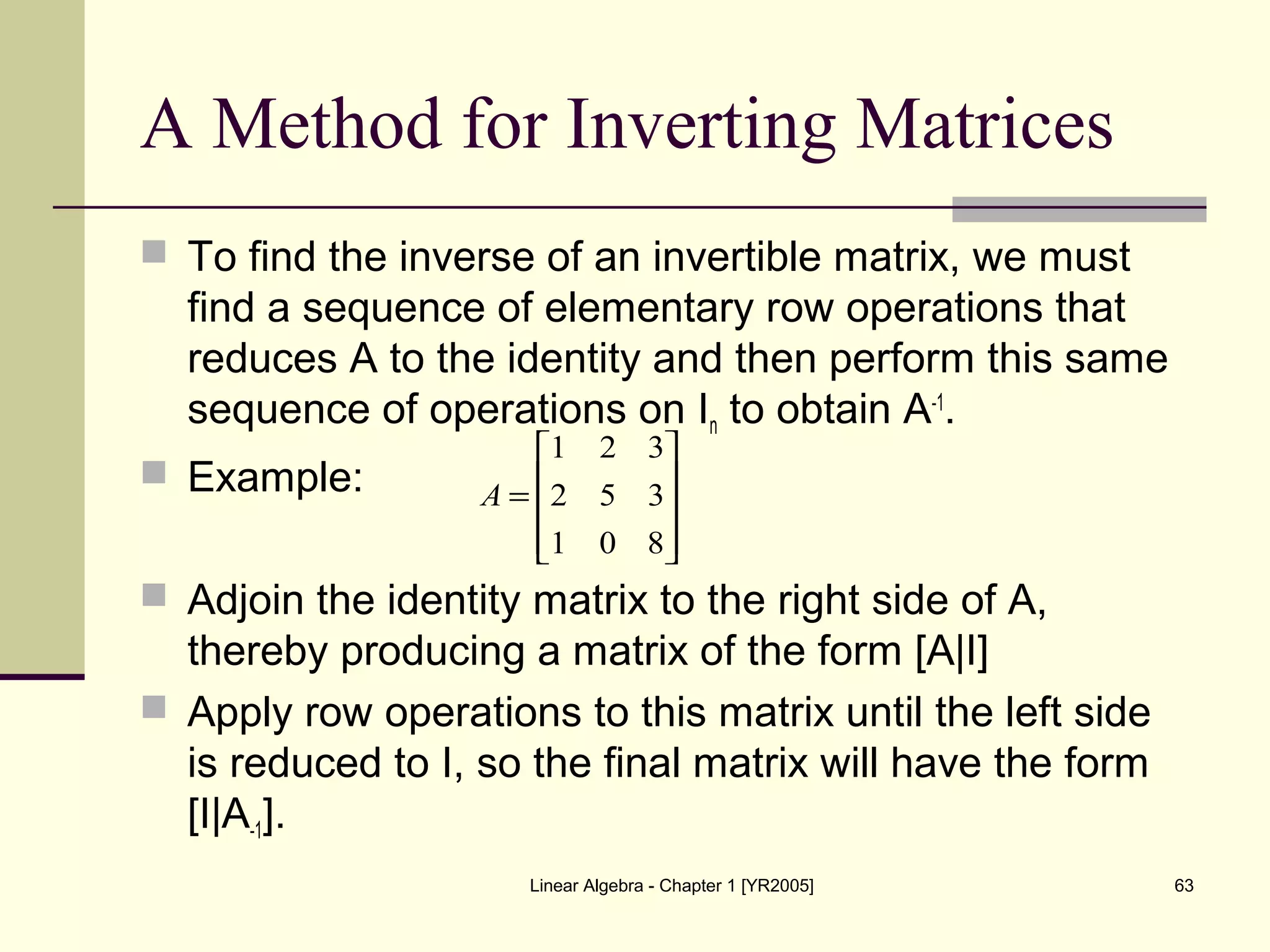 Linear Algebra - Chapter 1 [YR2005] 63
A Method for Inverting Matrices
 To find the inverse of an invertible matrix, we must
find a sequence of elementary row operations that
reduces A to the identity and then perform this same
sequence of operations on In to obtain A-1
.
 Example:
 Adjoin the identity matrix to the right side of A,
thereby producing a matrix of the form [A|I]
 Apply row operations to this matrix until the left side
is reduced to I, so the final matrix will have the form
[I|A-1].










=
801
352
321
A
 