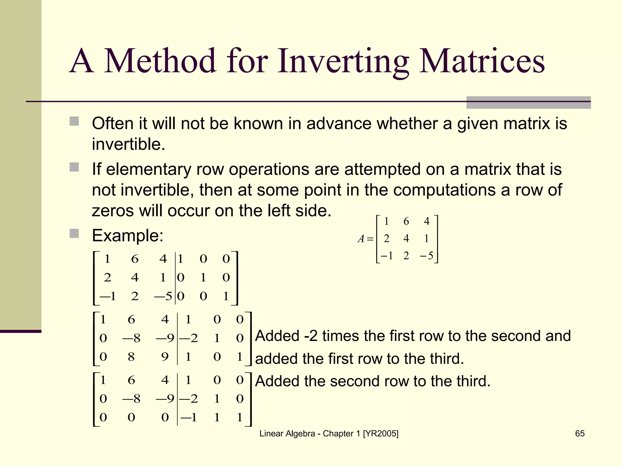 Linear Algebra - Chapter 1 [YR2005] 65
A Method for Inverting Matrices
 Often it will not be known in advance whether a given matrix is
invertible.
 If elementary row operations are attempted on a matrix that is
not invertible, then at some point in the computations a row of
zeros will occur on the left side.
 Example:
Added -2 times the first row to the second and
added the first row to the third.
Added the second row to the third.










−−
=
521
142
461
A










−
−−−










−−−










−−
111
012
001
000
980
461
101
012
001
980
980
461
100
010
001
521
142
461
 