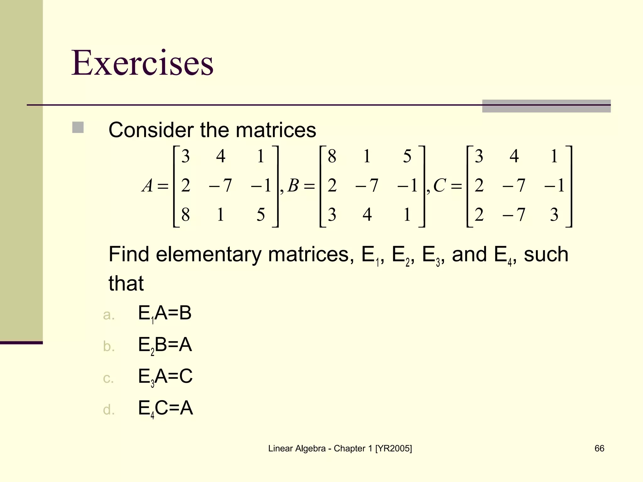 Linear Algebra - Chapter 1 [YR2005] 66
Exercises
 Consider the matrices
Find elementary matrices, E1, E2, E3, and E4, such
that
a. E1A=B
b. E2B=A
c. E3A=C
d. E4C=A










−
−−=










−−=










−−=
372
172
143
,
143
172
518
,
518
172
143
CBA
 