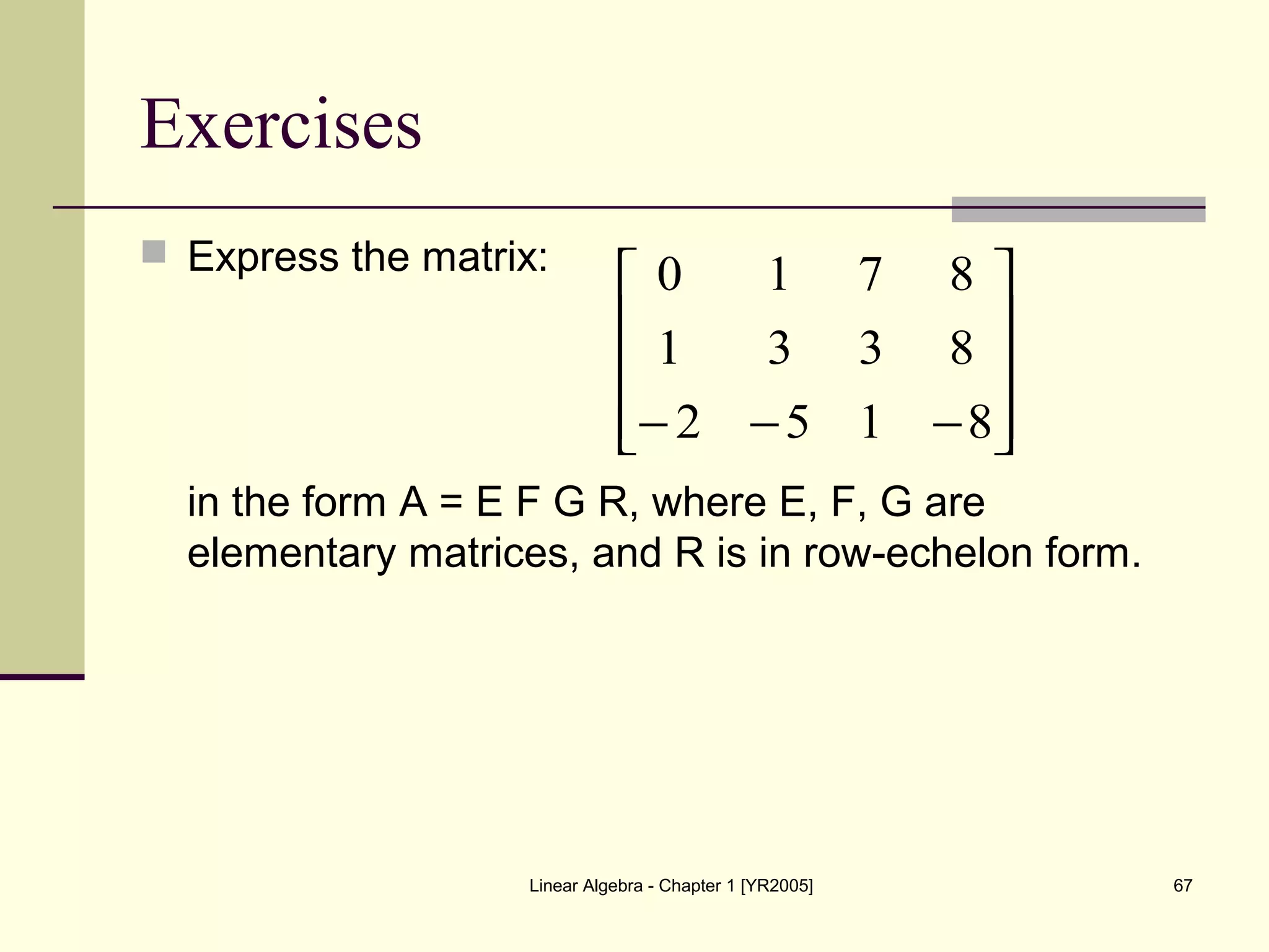 Linear Algebra - Chapter 1 [YR2005] 67
Exercises
 Express the matrix:
in the form A = E F G R, where E, F, G are
elementary matrices, and R is in row-echelon form.










−−− 8152
8331
8710
 