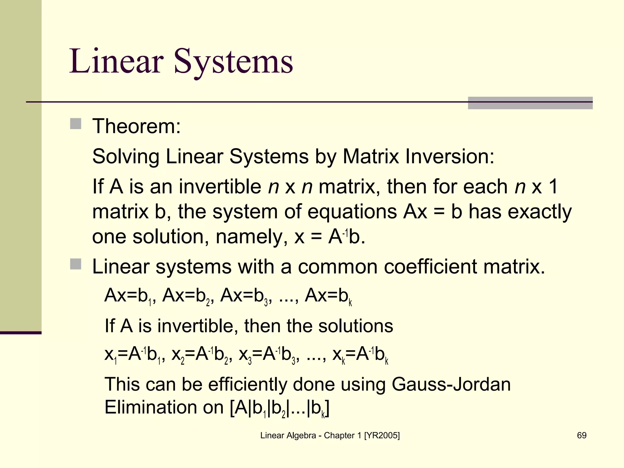 Linear Algebra - Chapter 1 [YR2005] 69
Linear Systems
 Theorem:
Solving Linear Systems by Matrix Inversion:
If A is an invertible n x n matrix, then for each n x 1
matrix b, the system of equations Ax = b has exactly
one solution, namely, x = A-1
b.
 Linear systems with a common coefficient matrix.
Ax=b1, Ax=b2, Ax=b3, ..., Ax=bk
If A is invertible, then the solutions
x1=A-1
b1, x2=A-1
b2, x3=A-1
b3, ..., xk=A-1
bk
This can be efficiently done using Gauss-Jordan
Elimination on [A|b1|b2|...|bk]
 