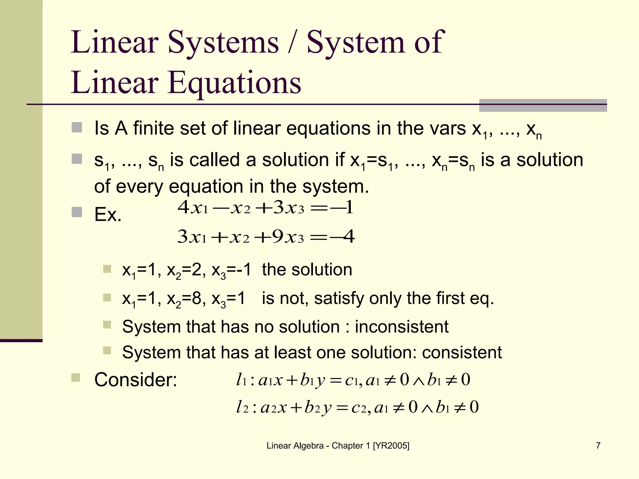 Linear Algebra - Chapter 1 [YR2005] 7
Linear Systems / System of
Linear Equations
 Is A finite set of linear equations in the vars x1, ..., xn
 s1, ..., sn is called a solution if x1=s1, ..., xn=sn is a solution
of every equation in the system.
 Ex.
 x1=1, x2=2, x3=-1 the solution
 x1=1, x2=8, x3=1 is not, satisfy only the first eq.
 System that has no solution : inconsistent
 System that has at least one solution: consistent
 Consider:
493
134
321
321
−=++
−=+−
xxx
xxx
00,:
00,:
112222
111111
≠∧≠=+
≠∧≠=+
bacybxal
bacybxal
 