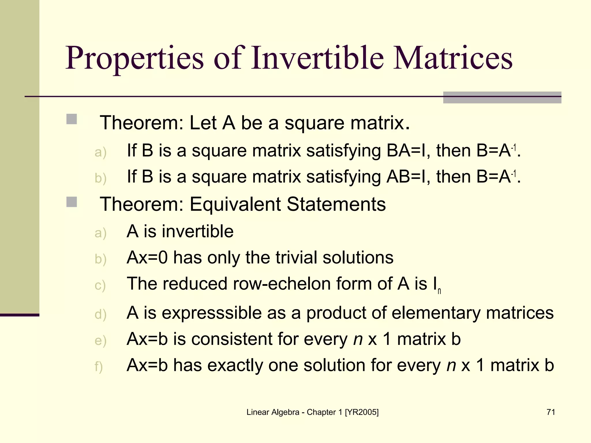 Linear Algebra - Chapter 1 [YR2005] 71
Properties of Invertible Matrices
 Theorem: Let A be a square matrix.
a) If B is a square matrix satisfying BA=I, then B=A-1
.
b) If B is a square matrix satisfying AB=I, then B=A-1
.
 Theorem: Equivalent Statements
a) A is invertible
b) Ax=0 has only the trivial solutions
c) The reduced row-echelon form of A is In
d) A is expresssible as a product of elementary matrices
e) Ax=b is consistent for every n x 1 matrix b
f) Ax=b has exactly one solution for every n x 1 matrix b
 