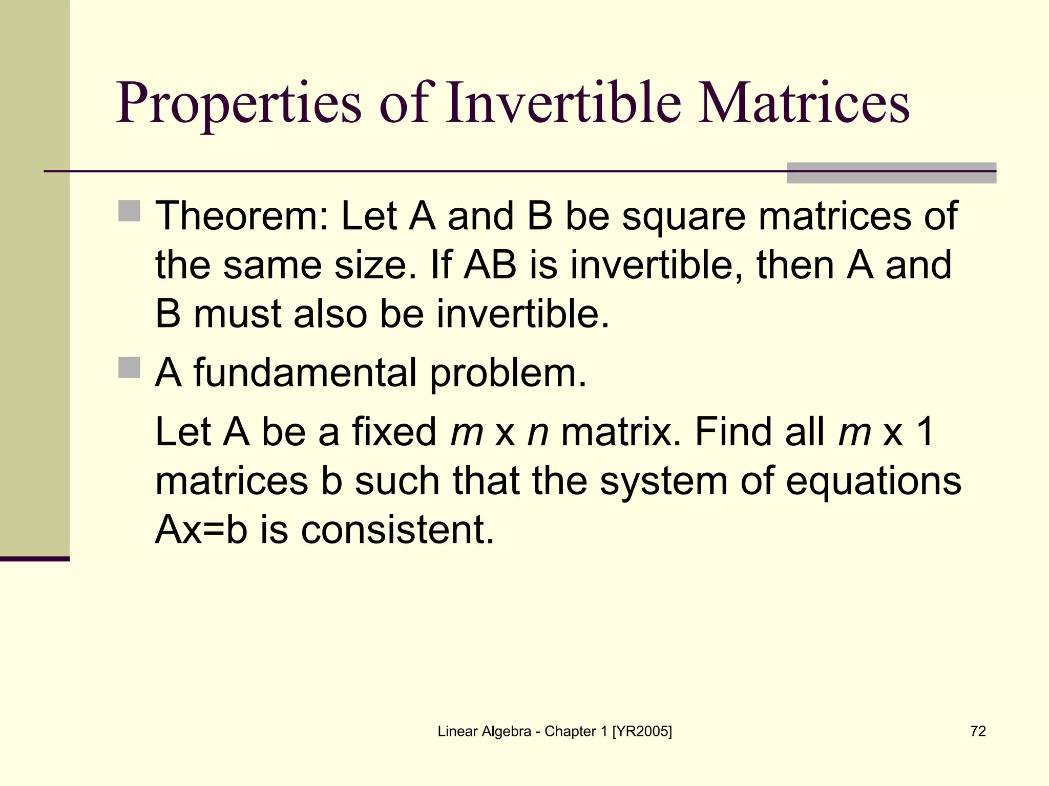 Linear Algebra - Chapter 1 [YR2005] 72
Properties of Invertible Matrices
 Theorem: Let A and B be square matrices of
the same size. If AB is invertible, then A and
B must also be invertible.
 A fundamental problem.
Let A be a fixed m x n matrix. Find all m x 1
matrices b such that the system of equations
Ax=b is consistent.
 