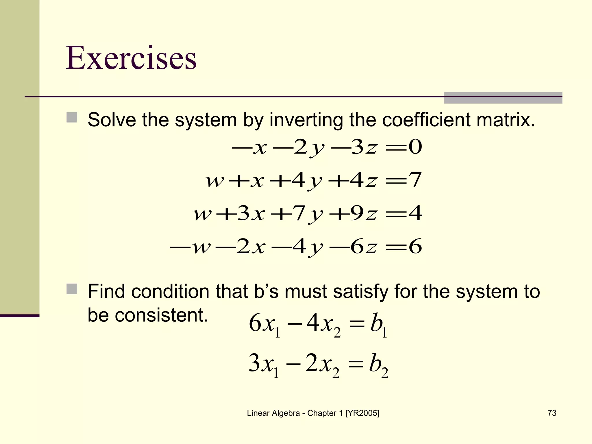 Linear Algebra - Chapter 1 [YR2005] 73
Exercises
 Solve the system by inverting the coefficient matrix.
 Find condition that b’s must satisfy for the system to
be consistent.
6642
4973
744
032
=−−−−
=+++
=+++
=−−−
zyxw
zyxw
zyxw
zyx
221
121
23
46
bxx
bxx
=−
=−
 