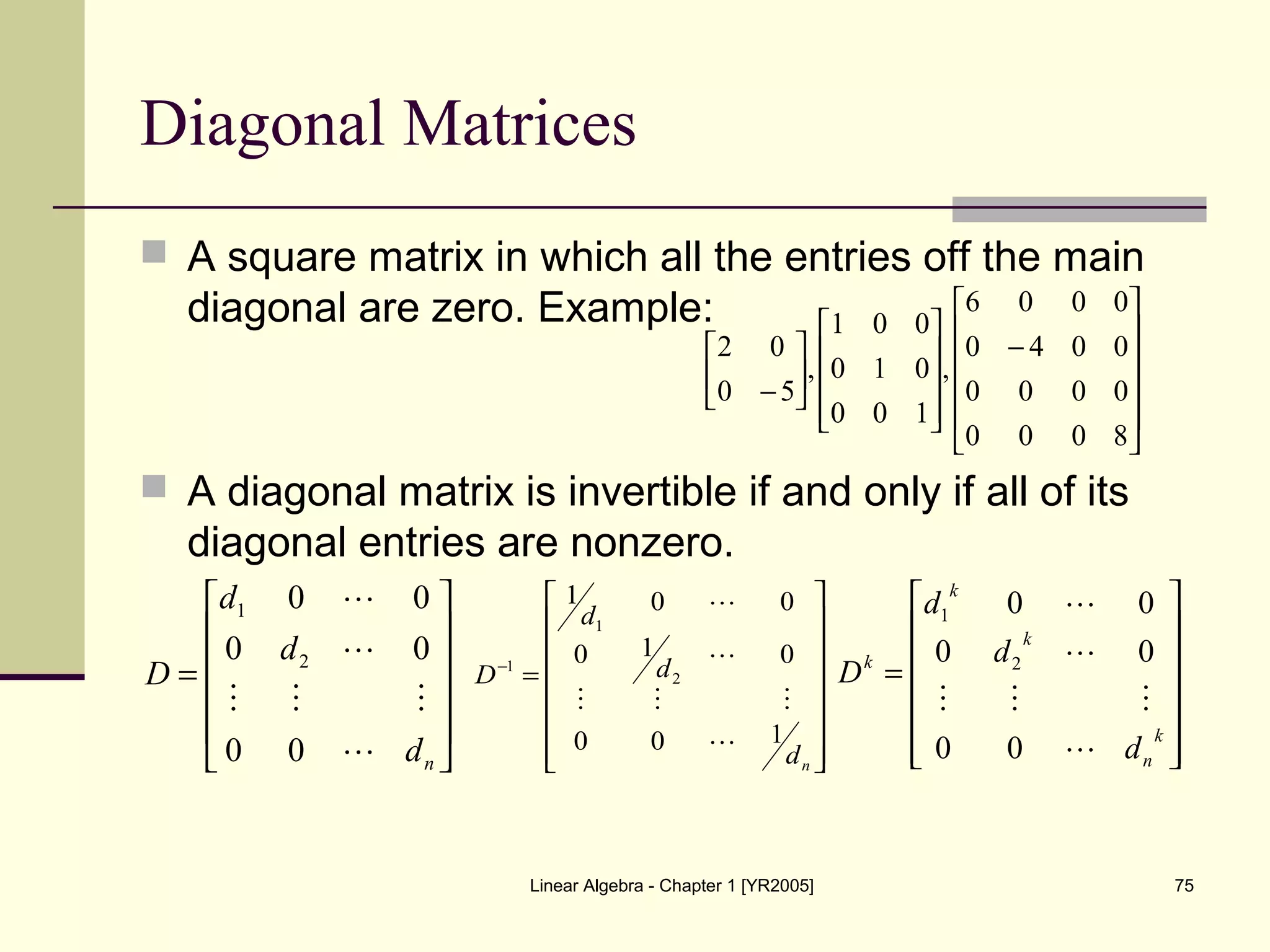 Linear Algebra - Chapter 1 [YR2005] 75
Diagonal Matrices
 A square matrix in which all the entries off the main
diagonal are zero. Example:
 A diagonal matrix is invertible if and only if all of its
diagonal entries are nonzero.












−
















−
8000
0000
0040
0006
,
100
010
001
,
50
02












=
nd
d
d
D




00
00
00
2
1
















=−
nd
d
d
D
100
010
001
2
1
1


















=
k
n
k
k
k
d
d
d
D




00
00
00
2
1
 