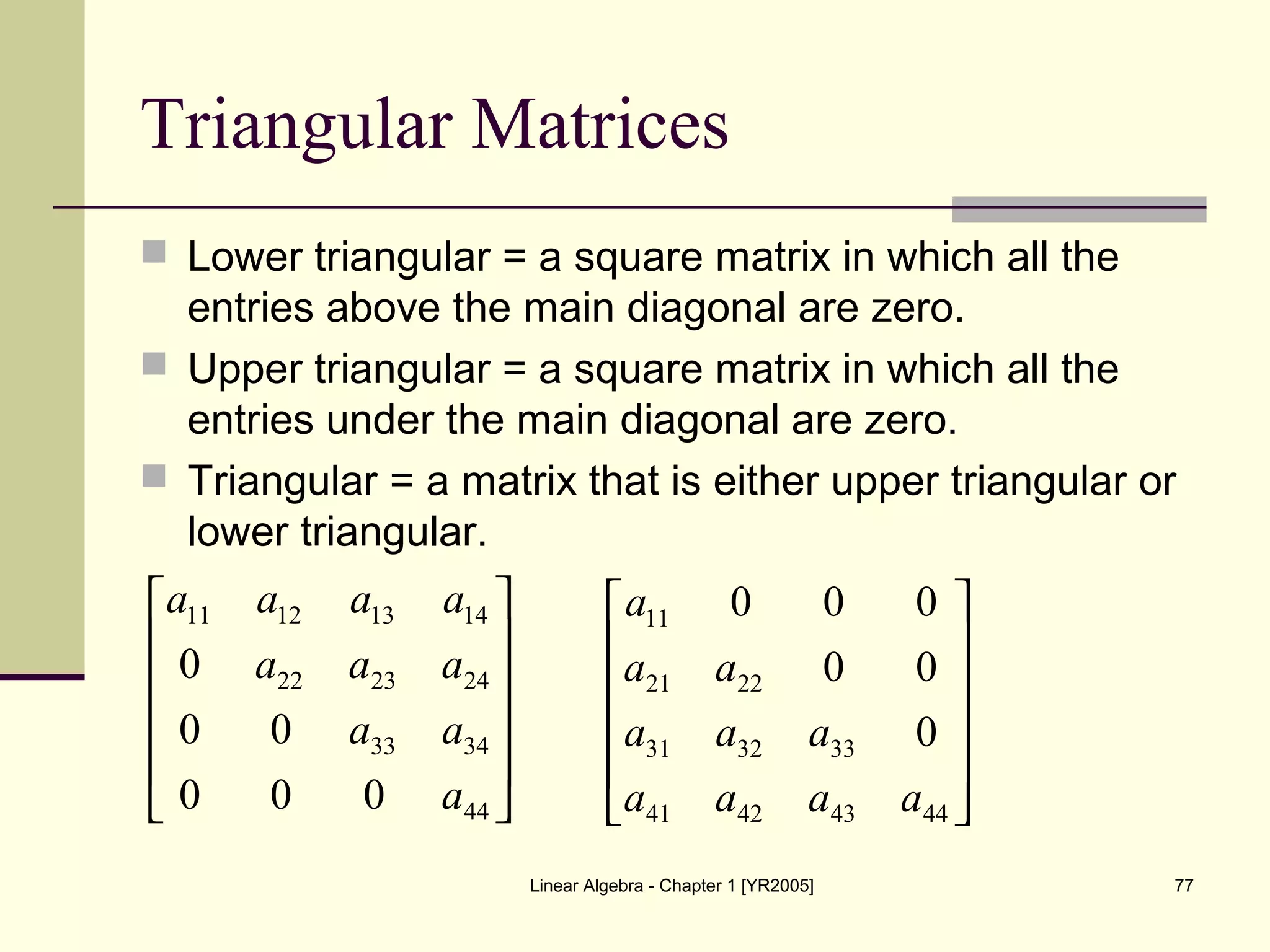 Linear Algebra - Chapter 1 [YR2005] 77
Triangular Matrices
 Lower triangular = a square matrix in which all the
entries above the main diagonal are zero.
 Upper triangular = a square matrix in which all the
entries under the main diagonal are zero.
 Triangular = a matrix that is either upper triangular or
lower triangular.












44
3433
242322
14131211
000
00
0
a
aa
aaa
aaaa












44434241
333231
2221
11
0
00
000
aaaa
aaa
aa
a
 