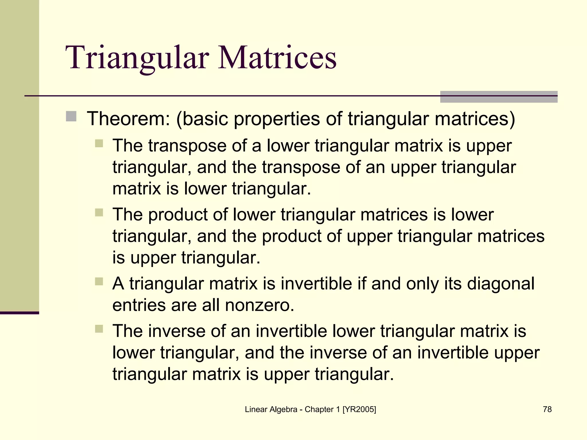 Linear Algebra - Chapter 1 [YR2005] 78
Triangular Matrices
 Theorem: (basic properties of triangular matrices)
 The transpose of a lower triangular matrix is upper
triangular, and the transpose of an upper triangular
matrix is lower triangular.
 The product of lower triangular matrices is lower
triangular, and the product of upper triangular matrices
is upper triangular.
 A triangular matrix is invertible if and only its diagonal
entries are all nonzero.
 The inverse of an invertible lower triangular matrix is
lower triangular, and the inverse of an invertible upper
triangular matrix is upper triangular.
 