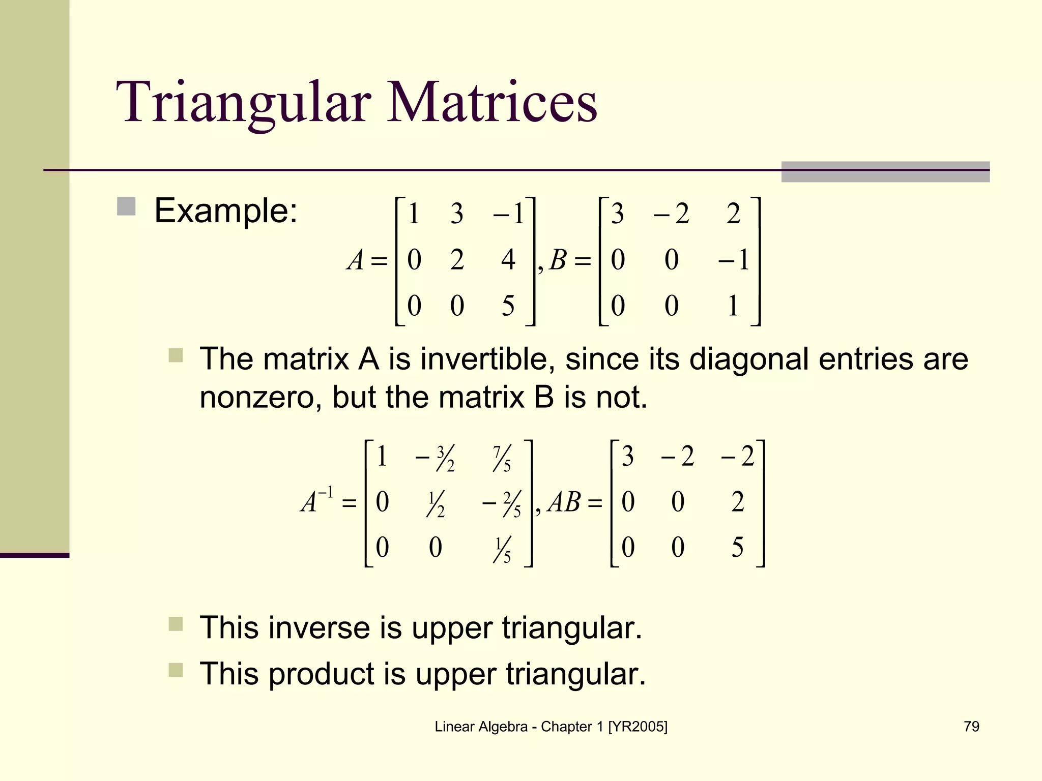 Linear Algebra - Chapter 1 [YR2005] 79
Triangular Matrices
 Example:
 The matrix A is invertible, since its diagonal entries are
nonzero, but the matrix B is not.
 This inverse is upper triangular.
 This product is upper triangular.










−
−
=









 −
=
100
100
223
,
500
420
131
BA









 −−
=










−
−
=−
500
200
223
,
00
0
1
5
1
5
2
2
1
5
7
2
3
1
ABA
 