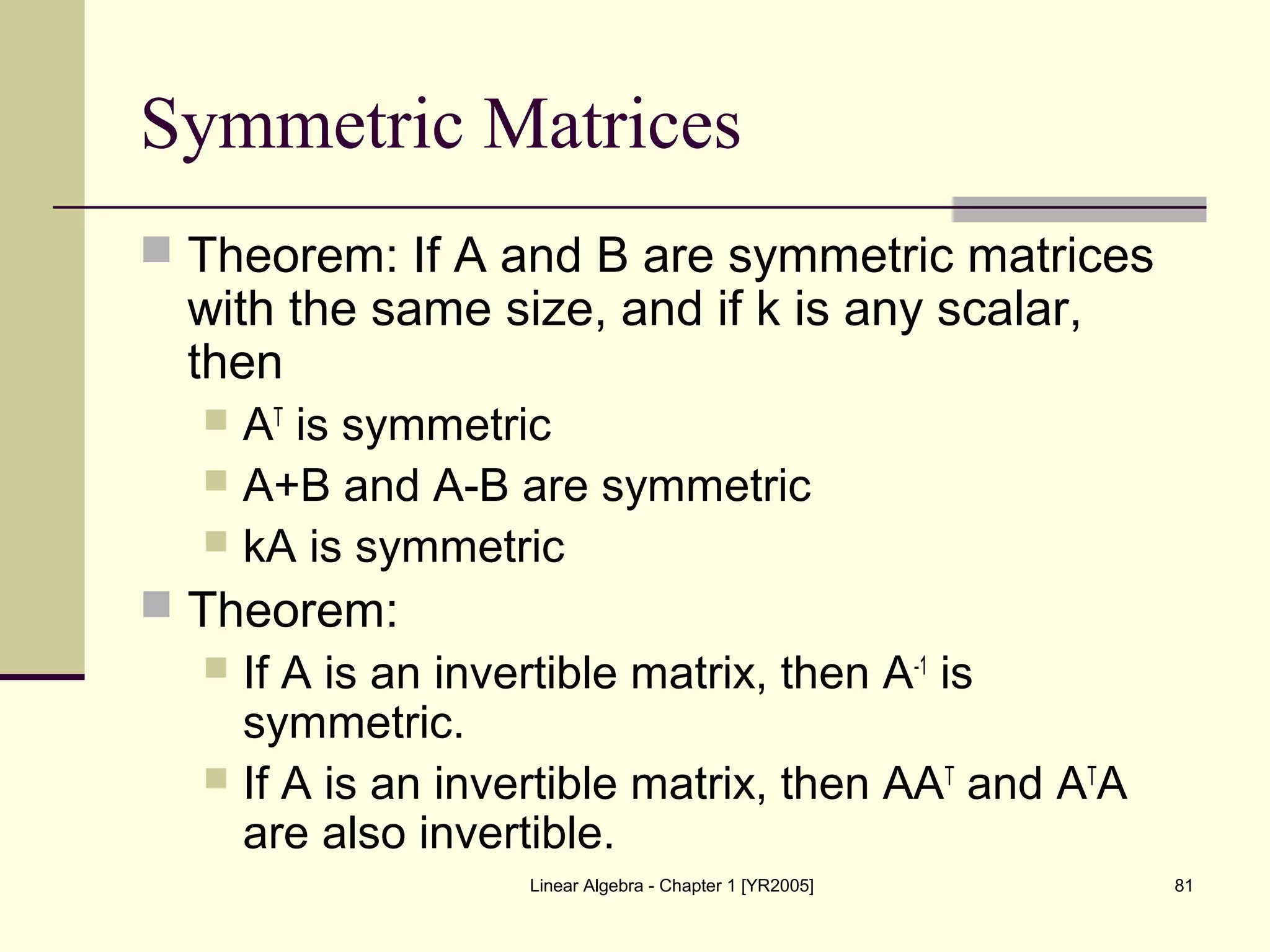 Linear Algebra - Chapter 1 [YR2005] 81
Symmetric Matrices
 Theorem: If A and B are symmetric matrices
with the same size, and if k is any scalar,
then
 AT
is symmetric
 A+B and A-B are symmetric
 kA is symmetric
 Theorem:
 If A is an invertible matrix, then A-1
is
symmetric.
 If A is an invertible matrix, then AAT
and AT
A
are also invertible.
 