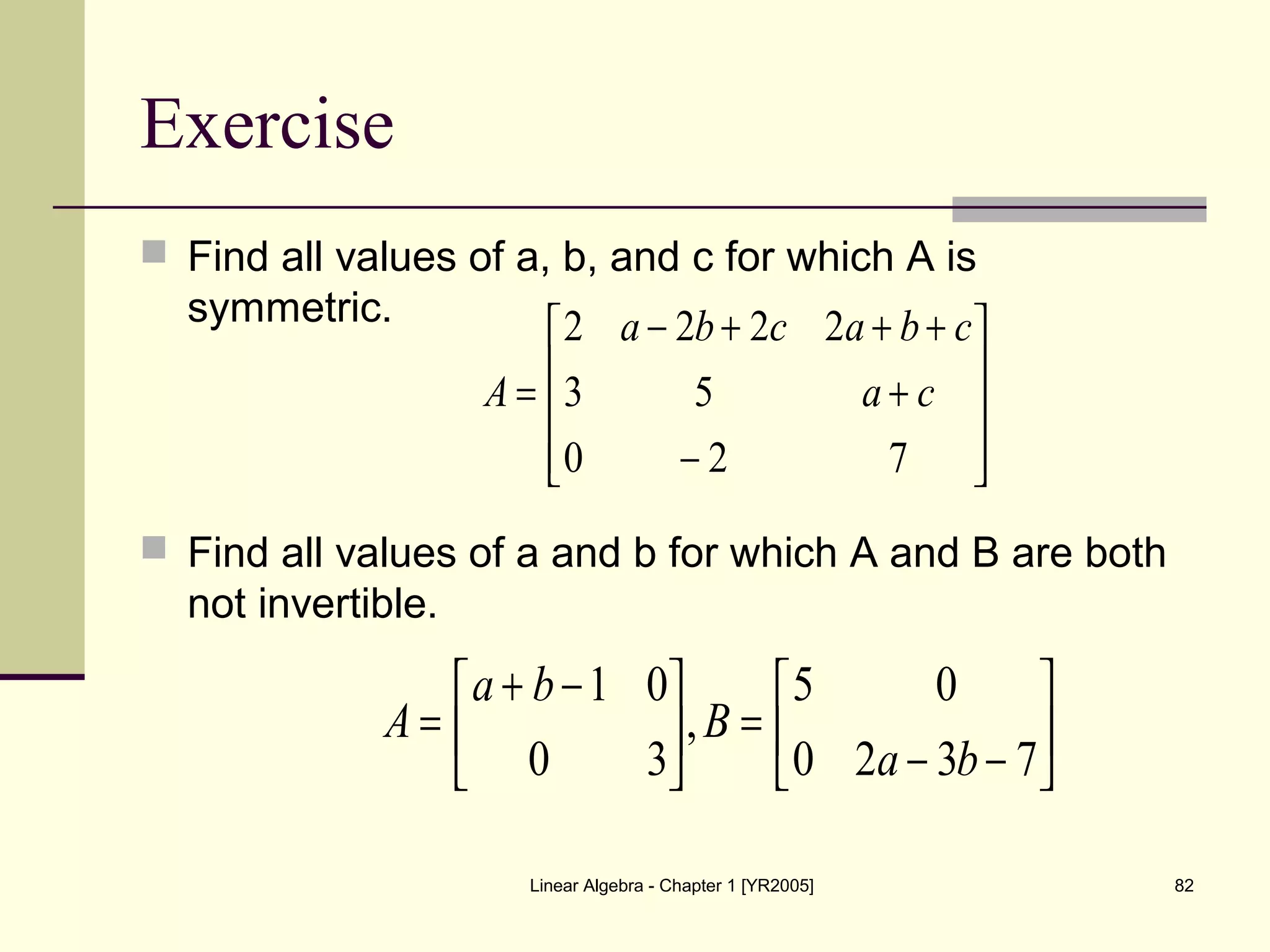 Linear Algebra - Chapter 1 [YR2005] 82
Exercise
 Find all values of a, b, and c for which A is
symmetric.
 Find all values of a and b for which A and B are both
not invertible.










−
+
+++−
=
720
53
2222
ca
cbacba
A






−−
=




 −+
=
7320
05
,
30
01
ba
B
ba
A
 