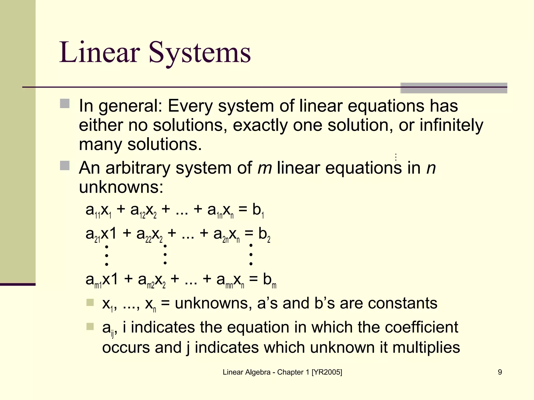 Linear Algebra - Chapter 1 [YR2005] 9
Linear Systems
 In general: Every system of linear equations has
either no solutions, exactly one solution, or infinitely
many solutions.
 An arbitrary system of m linear equations in n
unknowns:
a11x1 + a12x2 + ... + a1nxn = b1
a21x1 + a22x2 + ... + a2nxn = b2
am1x1 + am2x2 + ... + amnxn = bm
 x1, ..., xn = unknowns, a’s and b’s are constants
 aij, i indicates the equation in which the coefficient
occurs and j indicates which unknown it multiplies

  
 