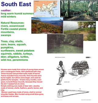 South EastWeather:long warm humid summersmild wintersNatural Resources:rivers, ocean/coastFertile coastal plainsmountains, swampsTrees, clay, shells, corn, beans, squash, pumpkins, sunflowers, sweet potatoessquirrels, rabbits, turkeys, deer, alligators, turtles,wild rice, persimmonsHouses were made from strips of young trees woven into a rectangular frame, then plastered with clay. These houses had pointed roofs made of leaves.Towns included many mounds, first mounds were burial sights, but others were larger, and used as platforms for temples.  It took many months, even years, to build these mounds, because they moved the dirt 1 basket full at a time.Simple clothing was made of deer skin. Jewelry made of stones, shells, feathers, pearls, bones, and clay. Women used hoes made of stone, shell or animal shoulder blades. Men hunted using small blow guns, and bows and arrows.