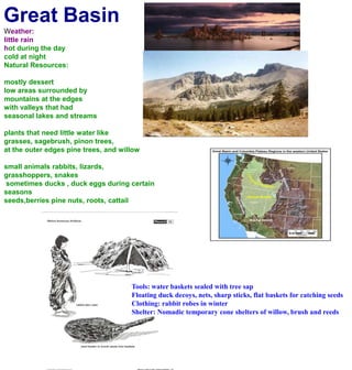 Great BasinWeather:little rainhot during the day cold at nightNatural Resources:mostly dessertlow areas surrounded by mountains at the edgeswith valleys that had seasonal lakes and streamsplants that need little water likegrasses, sagebrush, pinon trees, at the outer edges pine trees, and willowsmall animals rabbits, lizards, grasshoppers, snakes sometimes ducks , duck eggs during certain seasons seeds,berries pine nuts, roots, cattailTools: water baskets sealed with tree sapFloating duck decoys, nets, sharp sticks, flat baskets for catching seedsClothing: rabbit robes in winterShelter: Nomadic temporary cone shelters of willow, brush and reeds