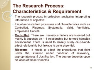 The Research Process:
Characteristics & Requirement
• The research process in collection, analyzing, interpreting
information of objective.
• It is observe certain processes and characteristics such as
Controlled, Rigorous, Systematic, Valid, Verifiable,
Empirical & Critical.
• Controlled: There are numerous factors are involved but
mainly it depends on 1-1 relationship but formed complex
environment. There is need to closely study cause-and-
effect relationship but linkage is quite essential.
• Rigorous: It needs to adopt the procedures that right
under the situation under condition of relevancy,
appropriateness & Justification. The degree depends upon
situation of these variables.
10
 