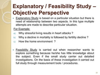 Explanatory / Feasibility Study –
Objective Perspective
 Explanatory Study is based on a particular situation but there is
need of relationship between two aspects. In this type multiple
attempts are made to describe particular situation.
For Example:
a) Why stressful living results in heart attacks ?
b) Why a decline in mortality is followed by fertility decline ?
c) How the home environment ?
 Feasibility Study is carried out when researcher wants to
explore something because he/she has little knowledge about
the subject. Even if the small study carrier out detailed
investigations. On the basis of these investigation it carried out
full study through measurement tools / procedures.
20
 
