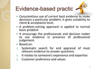 Evidence-based practice
 Conscientious use of current best evidence to make
decisions a particular problem, it gives suitability to
client & acceptance level.
 A problem-solving approach is applied to normal
basic problem
 It encourage the professionals and decision maker
to use evidence in presence of professional
judgement.
 Based on:
1. Systematic search for and appraisal of most
relevant evidence to answer questions
2. It relates to someone’s experience and expertise
3. Customer preference and values
6
 