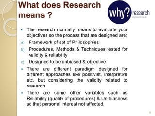 What does Research
means ?
 The research normally means to evaluate your
objectives so the process that are designed are:
a) Framework of set of Philosophies
b) Procedures, Methods & Techniques tested for
validity & reliability
c) Designed to be unbiased & objective
 There are different paradigm designed for
different approaches like positivist, interpretive
etc. but considering the validity related to
research.
 There are some other variables such as
Reliability (quality of procedures) & Un-biasness
so that personal interest not affected.
8
 