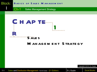 Block: B as i c s o f S ale s M an ag e m e n t
      I         Ch-1        Sales Management Strategy




              C h ap te
                        1
              r S ale s
                              M an ag e m e n t S trate g y



                                                                                         Copyright © 2010, S L Gupta


1-1       Sales and Distribution Management   Text & Cases   (2nd Edition)   S L Gupta            Excel Books
 